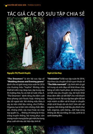 NguyễnThịThanh Huyền
“The Dreamers” là tên bộ sưu tập về
“Wedding dresses and Evening gowns”
dành cho nữ giới trong mùa xuân hè 2016
của thương hiệu “Sophie”. Những mẫu
thiết kế mềm mại, lãng mạn, tập trung vào
thị trường châu Âu và một số nước châu Á.
“The Dreamers” dành riêng cho đám cưới
theo phong cách Rustic hoặc những bữa
tiệc tối ngoài trời. Với những mẫu thêu ở
váy áo trên chất liệu mỏng, như Chiffon,
Organza, lụa tơ tằm trên những chiếc đầm
dài, những chiếc váy maxi hoặc áo crop
top quyến rũ,… Không chỉ dừng lại ở màu
trắng truyền thống, bộ trang phục còn
mongmuốnmanglạilàngiómớichotrang
phục cưới với màu sắc hiện đại, tinh tế.
Ngô Lê Gia Huy
“Undulation”là Bộ sưu tập xuân hè 2016,
dựatheocâuchuyệncổtíchquenthuộcvề
“The little mermaid”. Lấy hình ảnh cô gái
trẻ trung và xinh đẹp với khát khao cháy
bỏng về niềm hạnh phúc, tôi không thích
cái kết của câu chuyện này, tôi luôn khát
khao đem đến cái kết ĐẸP cho mỗi khách
hàngcủamình.Bộsưutậpbaogồmđồbơi
một mảnh và đầm với kĩ thuật in chuyển
nhiệt và kĩ thuật cắt vải chữ C trên nền vải
organza.Vớinhữngchấtliệuyêuthíchnhư:
lưới, organza, satin bóng.....kết hợp cùng
những sắc độ của trắng, tím sữa, xanh lá và
xanh dương đen.
TÁC GIẢ CÁC BỘ SƯU TẬP CHIA SẺ
74 CHUYÊN ĐỀ HOA SEN - THÁNG 9/2O15
 
