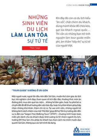 Khi đây đó còn có du lịch kiểu
“ăn xổi”, chặt chém du khách,
dùngmánhkhóeđểchèokéo,
gạt lừa khách ngoại quốc…
Thì vẫn có những bạn trẻ tình
nguyện làm tour guide miễn
phí, âm thầm“tiếp thị”sự tử tế
của ngườiViệt.
“TOUR GUIDE”0 ĐỒNG Ở SÀI GÒN
Một người nước ngoài lần đầu tiên đến Sài Gòn, muốn thử cảm giác du lịch
bụi, trải nghiệm cảnh đẹp, tham quan di tích độc đáo, thưởng thức món ăn
đường phố, mua sắm quà lưu niệm…không hề đơn giản, hoặc họ phải bỏ ra
chiphíđắtđỏđểthuêhướngdẫnviênbảnđịa,hoặclàtựthânkhámphá,chấp
nhận những khó khăn, thậm chí rủi ro. Tại sao sinh viên, những người trẻ
khônglãnhtráchnhiệmcủamột“thổđịa”,giúpđỡhọ?Đólàýtưởngdẫnđến
sự ra đời của“Saigon Free Walking Tours”(SFWT) - chương trình hoàn toàn
miễn phí dành cho du khách được khởi xướng từ SV nhóm ngành Du lịch,
trường ĐH Hoa Sen cho phép du khách lựa chọn cách mà mình muốn dạo
quanh Sài Gòn, thông qua các lịch trình đa dạng.
NHỮNG
SINH VIÊN
DU LỊCH
LÀM LAN TỎA
SỰ TỬ TẾ
Theo Saga
CHUYÊN ĐỀ HOA SEN
75CÙNG NHAU KHÁM PHÁ 75
 