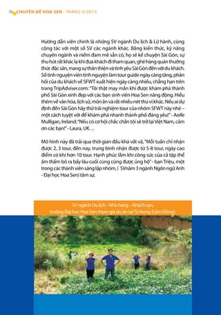 Hướng dẫn viên chính là những SV ngành Du lịch & Lữ hành, cùng
cộng tác với một số SV các ngành khác. Bằng kiến thức, kỹ năng
chuyên ngành và niềm đam mê sẵn có, họ sẽ kể chuyện Sài Gòn, sự
thuhútrấtkháclạkhiđưakháchđithamquan,ghéhàngquánthưởng
thứcđặcsản,mangsựthânthiệnvàtìnhyêuSàiGònđếnvớidukhách.
Sốtìnhnguyệnviêntìnhnguyệnlàmtourguidengàycàngtăng,phản
hồi của du khách về SFWT xuất hiện ngày càng nhiều, chẳng hạn trên
trang TripAdviser.com:“Tôi thật may mắn khi được khám phá thành
phố Sài Gòn xinh đẹp với các bạn sinh viên Hoa Sen năng động. Hiểu
thêmvềvănhóa,lịchsử,mónănvàrấtnhiềunétthúvịkhác.Nếuaidự
định đến Sài Gòn hãy thử trải nghiệm tour của nhóm SFWT này nhé –
một cách tuyệt vời để khám phá nhanh thành phố đáng yêu!”- Aoife
Mulligan, Ireland;“Nếu có cơ hội chắc chắn tôi sẽ trở lạiViệt Nam, cảm
ơn các bạn!”- Laura, UK…
Mô hình này đã trải qua thời gian đầu khá vất vả,“Mỗi tuần chỉ nhận
được 2, 3 tour, đến nay, trung bình nhận được từ 5-8 tour, ngày cao
điểm có khi hơn 10 tour. Hạnh phúc lắm khi công sức của cả tập thể
âm thầm bỏ ra bấy lâu cuối cùng cũng được ủng hộ”- bạnTriệu, một
trongcácthànhviênsánglậpnhóm,( SVnăm3ngànhNgônngữAnh
- Đại học Hoa Sen) tâm sự.
SV ngành Du lịch - Nhà hàng – Khách sạn,
trường Đại học Hoa Sen tham gia dự án tạiTà Nung (Lâm Đồng).
76 CHUYÊN ĐỀ HOA SEN - THÁNG 9/2O15
 