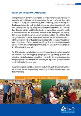 Các hướng dẫn viên và các tour 0 đồng ở Sài Gòn
VỀ BẢN DẠY NGƯỜI DÂN LÀM DU LỊCH
Không chỉ diễn ra ở thành phố, một đề án khác, mang tính dài hạn của SV
ngànhDulịch–Nhàhàng–KháchsạntrườngĐạihọcHoaSenđãđượctriển
khai tại xãTà Nung (thành phố Đà Lạt, tỉnh Lâm Đồng), SV đã về ở cùng dân
địaphương,hướngdẫncáchlàmdulịchhomestay,giúpcảitạođiềukiệnsinh
hoạt, cơ sở vật chất. MỹThy, SV ngành Quản trị Khách sạn Khóa 2011, nhớ lại:
“Ban đầu, dân bản trố mắt khi tiếp chuyện và nghe những khái niệm mới lạ
từ sinh viên tụi mình. Họ e dè khi tụi mình đề xuất sửa sang nhà cửa, lắp đặt
thiết bị, mua sắm đồ dùng mới… vì sợ mất công, mất tiền mà… không được
việc gì.Thêm nữa, họ lo để người lạ đến ở sẽ đối diện với vô vàn bất tiện…”.
Nỗlựckhôngmệtmỏiấyđượcđềnđápkhicácchủhộhomestaythayđổisuy
nghĩ, đồng thuận, hỗ trợ nhiệt tình: Họ đồng ý lắp thêm đèn chiếu sáng, cải
tạonhàvệsinh,làmlạihệthốngkênhmương,cungcấpdịchvụănuốnghợp
lý…để thu hút khách du lịch.
CácđềánnàyđềuxuấtpháttừchươngtrìnhServiceLearningcủatrườngĐại
họcHoaSen.Đâylàphươngphápgiảngdạyvàhọctậpkếthợpgiữaviệchọc
tại trường với các hoạt động cộng đồng ý nghĩa. Service Learning được ứng
dụngrộngrãitạicáctrườngĐHlớntrênthếgiới.Tuynhiên,tạiViệtNam,Hoa
Sen là trường đầu tiên triển khai.
Hy vọng trong thời gian tới, sẽ có thêm nhiều trường ĐH ở nước ta thực hiện
mô hình này.Và hiệu ứng từ những hành động tử tế của sinh viên ngày càng
được nhân rộng.
CHUYÊN ĐỀ HOA SEN
77CÙNG NHAU KHÁM PHÁ 77
 