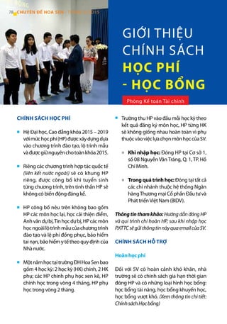 CHÍNH SÁCH HỌC PHÍ
Hệ Đại học, Cao đẳng khóa 2015 – 2019
vớimứchọcphí(HP)đượcxâydựngdựa
vào chương trình đào tạo, lộ trình mẫu
vàđượcgiữnguyênchotoànkhóa2015.
Riêng các chương trình hợp tác quốc tế
(liên kết nước ngoài) sẽ có khung HP
riêng, được công bố khi tuyển sinh
từng chương trình, trên tinh thần HP sẽ
không có biến động đáng kể.
HP công bố nêu trên không bao gồm
HP các môn học lại, học cải thiện điểm,
Anhvăndựbị,Tinhọcdựbị,HPcácmôn
họcngoàilộtrìnhmẫucủachươngtrình
đào tạo và lệ phí đồng phục, bảo hiểm
tai nạn, bảo hiểm y tế theo quy định của
Nhà nước.
MộtnămhọctạitrườngĐHHoaSenbao
gồm 4 học kỳ: 2 học kỳ (HK) chính, 2 HK
phụ; các HP chính phụ học xen kẽ, HP
chính học trong vòng 4 tháng, HP phụ
học trong vòng 2 tháng.
Trường thu HP vào đầu mỗi học kỳ theo
kết quả đăng ký môn học, HP từng HK
sẽ không giống nhau hoàn toàn vì phụ
thuộcvàoviệclựachọnmônhọccủaSV.
Khi nhập học: Đóng HP tại Cơ sở 1,
số 08 Nguyễn Văn Tráng, Q. 1, TP. Hồ
Chí Minh.
Trong quá trình học: Đóng tại tất cả
các chi nhánh thuộc hệ thống Ngân
hàngThương mại Cổ phần Đầu tư và
Phát triểnViệt Nam (BIDV).
Thôngtinthamkhảo:HướngdẫnđóngHP
và qui trình chi hoàn HP, sau khi nhập học
P.KTTCsẽgửithôngtinnàyquaemailcủaSV.
CHÍNH SÁCH HỖ TRỢ
Hoãn học phí
Đối với SV có hoàn cảnh khó khăn, nhà
trường sẽ có chính sách gia hạn thời gian
đóng HP và có những loại hình học bổng:
học bổng tài năng, học bổng khuyến học,
học bổng vượt khó. (Xem thông tin chi tiết:
ChínhsáchHọcbổng)
GIỚI THIỆU
CHÍNH SÁCH
HỌC PHÍ
- HỌC BỔNG
Phòng Kế toán Tài chính
78 CHUYÊN ĐỀ HOA SEN - THÁNG 9/2O15
■
■
■
■
■
■
■
 