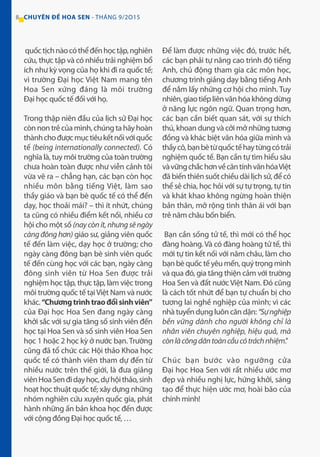 8 CHUYÊN ĐỀ HOA SEN - THÁNG 9/2O15
quốctịchnàocóthểđếnhọctập,nghiên
cứu, thực tập và có nhiều trải nghiệm bổ
ích như kỳ vọng của họ khi đi ra quốc tế;
vì trường Đại học Việt Nam mang tên
Hoa Sen xứng đáng là môi trường
Đại học quốc tế đối với họ.
Trong thập niên đầu của lịch sử Đại học
cònnontrẻcủamình,chúngtahãyhoàn
thànhchođượcmụctiêukếtnốivớiquốc
tế (being internationally connected). Có
nghĩa là, tuy môi trường của toàn trường
chưa hoàn toàn được như viễn cảnh tôi
vừa vẽ ra – chẳng hạn, các bạn còn học
nhiều môn bằng tiếng Việt, làm sao
thầy giáo và bạn bè quốc tế có thể đến
dạy, học thoải mái? – thì ít nhứt, chúng
ta cũng có nhiều điểm kết nối, nhiều cơ
hội cho một số (naycònít,nhưngsẽngày
càng đông hơn) giáo sư, giảng viên quốc
tế đến làm việc, dạy học ở trường; cho
ngày càng đông bạn bè sinh viên quốc
tế đến cùng học với các bạn, ngày càng
đông sinh viên từ Hoa Sen được trải
nghiệm học tập, thực tập, làm việc trong
môi trường quốc tế tạiViệt Nam và nước
khác.“Chươngtrìnhtraođổisinhviên”
của Đại học Hoa Sen đang ngày càng
khởi sắc với sự gia tăng số sinh viên đến
học tại Hoa Sen và số sinh viên Hoa Sen
học 1 hoặc 2 học kỳ ở nước bạn. Trường
cũng đã tổ chức các Hội thảo Khoa học
quốc tế có thành viên tham dự đến từ
nhiều nước trên thế giới, là đưa giảng
viênHoaSenđidạyhọc,dựhộithảo,sinh
hoạt học thuật quốc tế; xây dựng những
nhóm nghiên cứu xuyên quốc gia, phát
hành những ấn bản khoa học đến được
với cộng đồng Đại học quốc tế, …
Để làm được những việc đó, trước hết,
các bạn phải tự nâng cao trình độ tiếng
Anh, chủ động tham gia các môn học,
chương trình giảng dạy bằng tiếng Anh
để nắm lấy những cơ hội cho mình. Tuy
nhiên,giaotiếpliênvănhóakhôngdừng
ở năng lực ngôn ngữ. Quan trọng hơn,
các bạn cần biết quan sát, với sự thích
thú, khoan dung và cởi mở những tương
đồng và khác biệt văn hóa giữa mình và
thầycô,bạnbètừquốctếhaytừngcótrải
nghiệm quốc tế. Bạn cần tự tìm hiểu sâu
vàvữngchắchơnvềcăntínhvănhóaViệt
đã biến thiên suốt chiều dài lịch sử, để có
thể sẻ chia, học hỏi với sự tự trọng, tự tin
và khát khao không ngừng hoàn thiện
bản thân, mở rộng tình thân ái với bạn
trẻ năm châu bốn biển.
Bạn cần sống tử tế, thì mới có thể học
đàng hoàng. Và có đàng hoàng tử tế, thì
mới tự tin kết nối với năm châu, làm cho
bạnbèquốctếyêumến,quýtrọngmình
và qua đó, gia tăng thiện cảm với trường
Hoa Sen và đất nước Việt Nam. Đó cũng
là cách tốt nhứt để bạn tự chuẩn bị cho
tương lai nghề nghiệp của mình; vì các
nhà tuyển dụng luôn căn dặn: “Sựnghiệp
bền vững dành cho người không chỉ là
nhân viên chuyên nghiệp, hiệu quả, mà
cònlàcôngdântoàncầucótráchnhiệm.”
Chúc bạn bước vào ngưỡng cửa
Đại học Hoa Sen với rất nhiều ước mơ
đẹp và nhiều nghị lực, hứng khởi, sáng
tạo để thực hiện ước mơ, hoài bão của
chính mình!
 