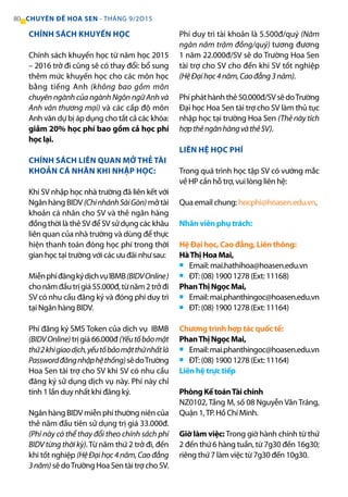 CHÍNH SÁCH KHUYẾN HỌC
Chính sách khuyến học từ năm học 2015
– 2016 trở đi cũng sẽ có thay đổi: bổ sung
thêm mức khuyến học cho các môn học
bằng tiếng Anh (không bao gồm môn
chuyên ngành của ngành Ngôn ngữ Anh và
Anh văn thương mại) và các cấp độ môn
Anh văn dự bị áp dụng cho tất cả các khóa:
giảm 20% học phí bao gồm cả học phí
học lại.
CHÍNH SÁCH LIÊN QUAN MỞ THẺ TÀI
KHOẢN CÁ NHÂN KHI NHẬP HỌC:
Khi SV nhập học nhà trường đã liên kết với
Ngân hàng BIDV (ChinhánhSàiGòn) mở tài
khoản cá nhân cho SV và thẻ ngân hàng
đồng thời là thẻ SV để SV sử dụng các khâu
liên quan của nhà trường và dùng để thực
hiện thanh toán đóng học phí trong thời
gian học tại trường với các ưu đãi như sau:
MiễnphíđăngkýdịchvụIBMB(BIDVOnline)
chonămđầutrịgiá55.000đ,từnăm2trởđi
SV có nhu cầu đăng ký và đóng phí duy trì
tại Ngân hàng BIDV.
Phí đăng ký SMS Token của dịch vụ IBMB
(BIDVOnline)trịgiá66.000đ(Yếutốbảomật
thứ2khigiaodịch,yếutốbảomậtthứnhấtlà
Passwordđăngnhậphệthống)sẽdoTrường
Hoa Sen tài trợ cho SV khi SV có nhu cầu
đăng ký sử dụng dịch vụ này. Phí này chỉ
tính 1 lần duy nhất khi đăng ký.
Ngân hàng BIDV miễn phí thường niên của
thẻ năm đầu tiên sử dụng trị giá 33.000đ.
(Phí này có thể thay đổi theo chính sách phí
BIDV từng thời kỳ).Từ năm thứ 2 trở đi, đến
khi tốt nghiệp (HệĐạihọc4năm,Caođẳng
3năm) sẽ doTrường Hoa Sen tài trợ cho SV.
Phí duy trì tài khoản là 5.500đ/quý (Năm
ngàn năm trăm đồng/quý) tương đương
1 năm 22.000đ/SV sẽ do Trường Hoa Sen
tài trợ cho SV cho đến khi SV tốt nghiệp
(HệĐạihọc4năm,Caođẳng3năm).
Phípháthànhthẻ50.000đ/SVsẽdoTrường
Đại học Hoa Sen tài trợ cho SV làm thủ tục
nhập học tại trường Hoa Sen (Thẻ này tích
hợpthẻngânhàngvàthẻSV).
LIÊN HỆ HỌC PHÍ
Trong quá trình học tập SV có vướng mắc
về HP cần hỗ trợ, vui lòng liên hệ:
Qua email chung: hocphi@hoasen.edu.vn.
Nhân viên phụ trách:
Hệ Đại học, Cao đẳng, Liên thông:
HàThị Hoa Mai,
Email: mai.hathihoa@hoasen.edu.vn
ĐT: (08) 1900 1278 (Ext: 11168)
PhanThị Ngọc Mai,
Email:mai.phanthingoc@hoasen.edu.vn
ĐT: (08) 1900 1278 (Ext: 11164)
Chương trình hợp tác quốc tế:
PhanThị Ngọc Mai,
Email:mai.phanthingoc@hoasen.edu.vn
ĐT: (08) 1900 1278 (Ext: 11164)
Liên hệ trực tiếp
Phòng Kế toánTài chính
NZ0102, Tầng M, số 08 Nguyễn Văn Tráng,
Quận 1,TP. Hồ Chí Minh.
Giờ làm việc: Trong giờ hành chính từ thứ
2 đến thứ 6 hàng tuần, từ 7g30 đến 16g30;
riêng thứ 7 làm việc từ 7g30 đến 10g30.
80 CHUYÊN ĐỀ HOA SEN - THÁNG 9/2O15
■
■
■
■
■
■
 