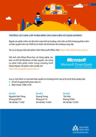 CHUYÊN ĐỀ HOA SEN
83NHỮNG ĐIỀU CẦN BIẾT 83
TRƯỜNG CÓ CUNG CẤP PHẦN MỀM CHO SINH VIÊN SỬ DỤNG KHÔNG?
Ngoàicácphầnmềmcàisẵntrênmáytínhtạitrường,sinhviêncóthểsửdụngphầnmềm
có bản quyền trên các thiết bị cá nhân với tài khoản do trường cung cấp.
Tải và sử dụng miễn phí phần mềm Microsoft Office 365: http://office365.hoasen.edu.vn
Với sinh viên Khoa Khoa học và Công nghệ, các
bạn có thể tải Windows có bản quyền, các công
cụ phát triển phần mềm trong chương trình
DreamSpark.Tải phần mềm từ địa chỉ:
http://dreamspark.hoasen.edu.vn
Lưu ý, mọi hành vi mua bán bản quyền từ chương trình này sẽ bị xử lý theo pháp luật.
Email: itsupport@hoasen.edu.vn
Điện thoại: 1900.1278
Cơ sở 1
NguyễnVănTráng
Phòng NZ705
Số nội bộ: 11.262	
Cơ sở 2
QuangTrung
Phòng A114
Số nội bộ: 12.262	
Cơ sở 5
TảnViên
PhòngTZ301
Số nội bộ: 15.262
■
■
 