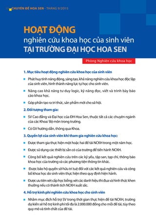 84 CHUYÊN ĐỀ HOA SEN - THÁNG 9/2O15
1. Mục tiêu hoạt động nghiên cứu khoa học của sinh viên
Pháthuytínhnăngđộng,sángtạo,khảnăngnghiêncứukhoahọcđộclập
của sinh viên, hình thành năng lực tự học cho sinh viên.
Nâng cao khả năng tư duy logic, kỹ năng đọc, viết và trình bày báo
cáo khoa học.
Góp phần tạo ra tri thức, sản phẩm mới cho xã hội.
2. Đối tượng tham gia:
SV Cao đẳng và Đại học của ĐH Hoa Sen, thuộc tất cả các chuyên ngành
của các Khoa/ Bộ môn trong trường.
Có GV hướng dẫn, thông qua Khoa.
3. Quyền lợi của sinh viên khi tham gia nghiên cứu khoa học:
Được tham gia thực hiện một hoặc hai đề tài NCKH trong một năm học.
Được sử dụng các thiết bị sẵn có của trường để tiến hành NCKH.
Công bố kết quả nghiên cứu trên các kỷ yếu, tập san, tạp chí, thông báo
khoa học của trường và các phương tiện thông tin khác.
Được bảo hộ quyền sở hữu trí tuệ đối với các kết quả nghiên cứu và công
bố khoa học do sinh viên thực hiện theo quy định hiện hành.
Đượcưutiênxétcấphọcbổng;xétcácdanhhiệuthiđuavàhìnhthứckhen
thưởng nếu có thành tích NCKH xuất sắc.
4. Hỗ trợ kinh phí nghiên cứu khoa học cho sinh viên
Nhằm mục đích hỗ trợ SV trong thời gian thực hiện đề tài NCKH, trường
dự kiến sẽ hỗ trợ kinh phí tối đa là 2.000.000 đồng cho mỗi đề tài, tùy theo
quy mô và tính chất của đề tài.
HOẠT ĐỘNG
nghiên cứu khoa học của sinh viên
TẠITRƯỜNG ĐẠI HỌC HOA SEN
Phòng Nghiên cứu khoa học
 