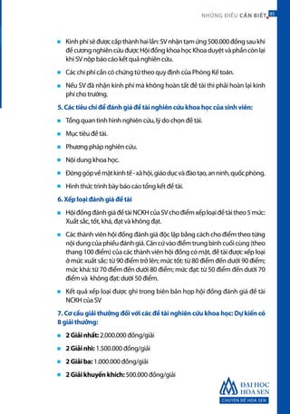 CHUYÊN ĐỀ HOA SEN
85NHỮNG ĐIỀU CẦN BIẾT 85
Kinhphísẽđượccấpthànhhailần:SVnhậntạmứng500.000đồngsaukhi
đềcươngnghiêncứuđượcHộiđồngkhoahọcKhoaduyệtvàphầncònlại
khi SV nộp báo cáo kết quả nghiên cứu.
Các chi phí cần có chứng từ theo quy định của Phòng Kế toán.
Nếu SV đã nhận kinh phí mà không hoàn tất đề tài thì phải hoàn lại kinh
phí cho trường.
5. Các tiêu chí để đánh giá đề tài nghiên cứu khoa học của sinh viên:
Tổng quan tình hình nghiên cứu, lý do chọn đề tài.
Mục tiêu đề tài.
Phương pháp nghiên cứu.
Nội dung khoa học.
Đónggópvềmặtkinhtế-xãhội,giáodụcvàđàotạo,anninh,quốcphòng.
Hình thức trình bày báo cáo tổng kết đề tài.
6. Xếp loại đánh giá đề tài
HộiđồngđánhgiáđềtàiNCKHcủaSVchođiểmxếploạiđềtàitheo5mức:
Xuất sắc, tốt, khá, đạt và không đạt.
Các thành viên hội đồng đánh giá độc lập bằng cách cho điểm theo từng
nộidungcủaphiếuđánhgiá.Căncứvàođiểmtrungbình cuốicùng(theo
thang 100 điểm) của các thành viên hội đồng có mặt, đề tài được xếp loại
ở mức xuất sắc: từ 90 điểm trở lên; mức tốt: từ 80 điểm đến dưới 90 điểm;
mức khá: từ 70 điểm đến dưới 80 điểm; mức đạt: từ 50 điểm đến dưới 70
điểm và không đạt: dưới 50 điểm.
Kết quả xếp loại được ghi trong biên bản họp hội đồng đánh giá đề tài
NCKH của SV
7. Cơ cấu giải thưởng đối với các đề tài nghiên cứu khoa học: Dự kiến có
8 giải thưởng:
2 Giải nhất: 2.000.000 đồng/giải
2 Giải nhì: 1.500.000 đồng/giải
2 Giải ba: 1.000.000 đồng/giải
2 Giải khuyến khích: 500.000 đồng/giải
 
