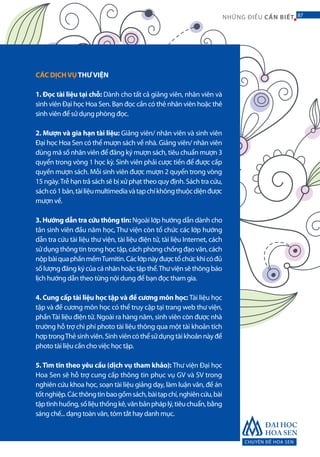 CHUYÊN ĐỀ HOA SEN
87NHỮNG ĐIỀU CẦN BIẾT 87
CÁC DỊCHVỤTHƯVIỆN
1. Đọc tài liệu tại chỗ: Dành cho tất cả giảng viên, nhân viên và
sinh viên Đại học Hoa Sen. Bạn đọc cần có thẻ nhân viên hoặc thẻ
sinh viên để sử dụng phòng đọc.
2. Mượn và gia hạn tài liệu: Giảng viên/ nhân viên và sinh viên
Đại học Hoa Sen có thể mượn sách về nhà. Giảng viên/ nhân viên
dùng mã số nhân viên để đăng ký mượn sách, tiêu chuẩn mượn 3
quyển trong vòng 1 học kỳ. Sinh viên phải cược tiền để được cấp
quyền mượn sách. Mỗi sinh viên được mượn 2 quyển trong vòng
15 ngày.Trễ hạn trả sách sẽ bị xử phạt theo quy định. Sách tra cứu,
sáchcó1bản,tàiliệumultimediavàtạpchíkhôngthuộcdiệnđược
mượn về.
3. Hướng dẫn tra cứu thông tin: Ngoài lớp hướng dẫn dành cho
tân sinh viên đầu năm học, Thư viện còn tổ chức các lớp hướng
dẫn tra cứu tài liệu thư viện, tài liệu điện tử, tài liệu Internet, cách
sửdụngthôngtintronghọctập,cáchphòngchốngđạovăn,cách
nộpbàiquaphầnmềmTurnitin.Cáclớpnàyđượctổchứckhicóđủ
số lượng đăng ký của cá nhân hoặc tập thể.Thư viện sẽ thông báo
lịch hướng dẫn theo từng nội dung để bạn đọc tham gia.
4. Cung cấp tài liệu học tập và đề cương môn học: Tài liệu học
tập và đề cương môn học có thể truy cập tại trang web thư viện,
phầnTài liệu điện tử. Ngoài ra hàng năm, sinh viên còn được nhà
trường hỗ trợ chi phí photo tài liệu thông qua một tài khoản tích
hợptrongThẻsinhviên.Sinhviêncóthểsửdụngtàikhoảnnàyđể
photo tài liệu cần cho việc học tập.
5. Tìm tin theo yêu cầu (dịch vụ tham khảo): Thư viện Đại học
Hoa Sen sẽ hỗ trợ cung cấp thông tin phục vụ GV và SV trong
nghiên cứu khoa học, soạn tài liệu giảng dạy, làm luận văn, đề án
tốtnghiệp.Cácthôngtinbaogồmsách,bàitạpchí,nghiêncứu,bài
tậptìnhhuống,sốliệuthốngkê,vănbảnpháplý,tiêuchuẩn,bằng
sáng chế... dạng toàn văn, tóm tắt hay danh mục.
 