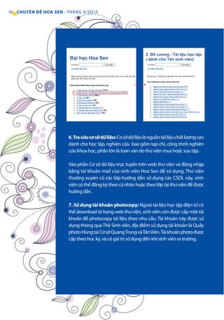 88 CHUYÊN ĐỀ HOA SEN - THÁNG 9/2O15
6.Tracứucơsởdữliệu:Cơsởdữliệulànguồntàiliệuchấtlượngcao
dành cho học tập, nghiên cứu bao gồm tạp chí, công trình nghiên
cứu khoa học, phần lớn là toàn văn do thư viện mua hoặc sưu tập.
Vào phần Cơ sở dữ liệu trực tuyến trên web thư viện và đăng nhập
bằng tài khoản mail của sinh viên Hoa Sen để sử dụng. Thư viện
thường xuyên có các lớp hướng dẫn sử dụng các CSDL này, sinh
viên có thể đăng ký theo cá nhân hoặc theo lớp tại thư viện để được
hướng dẫn.
7. Sử dụng tài khoản photocopy: Ngoài tài liệu học tập điện tử có
thể download từ trang web thư viện, sinh viên còn được cấp một tài
khoản để photocopy tài liệu theo nhu cầu. Tài khoản này được sử
dụng thông quaThẻ Sinh viên, địa điểm sử dụng tài khoản là Quầy
photoHùngtạiCơsởQuangTrungvàTảnViên.Tàikhoảnphotođược
cấp theo học kỳ, và có giá trị sử dụng đến khi sinh viên ra trường.
Sub-communities bên trong community này
Các collection trong community này
 