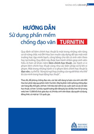 CHUYÊN ĐỀ HOA SEN
89NHỮNG ĐIỀU CẦN BIẾT 89
Quy định về liêm chính học thuật là một trong những nền tảng
cơ sở vững chắc mà ĐH Hoa Sen muốn xây dựng để tạo một môi
trường học tập minh bạch, công bằng cho tất cả sinh viên theo
học tại trường. Quy định này được ban hành nhằm giúp sinh viên
hiểu rõ hơn về khán niệm liêm chính học thuật, các hành vi vi
phạm liêm chính học thuật cũng như các biện pháp xử lý khi vi
phạm. Một trong những hành vi vi phạm liêm chính học thuật là
đạovăn,cụthểlà:“dùngtừngữhayýtưởngcủangườikhácnhưthể
làcủamìnhtronghoạtđộnghọcthuật”.
Theo đó, để phòng chống đạo văn, các bài viết dạng tự luận của sinh viên ĐH
HoaSenphảinộpquaphầnmềmTurnitin.Đâylàphầnmềmphòngchốngđạo
văn hàng đầu thế giới, với hơn 130 triệu bài viết từ các cuốn sách và các ấn bản
họcthuật,cóhơn1,6triệungườihướngdẫnđăngký,lọcdữliệuhơn45tỷtrang
web,hơn13.000tổchứcgiáodụcvà24triệusinhviênđượccấpquyềnsửdụng,
đồng thời, có mặt tại 135 quốc gia.
HƯỚNG DẪN
Sử dụng phần mềm
chống đạo văn TURNITIN
 
