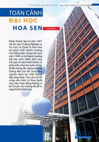 Được thành lập từ năm 1991
với tên gọi: Trường Nghiệp vụ
Tin học và Quản lý Hoa Sen
rồi phát triển thành trường
Cao Đẳng Bán Công Hoa Sen
năm 1999 và trở thành trường
Đại học năm 2006. Đến nay,
trải qua 24 năm hình thành và
phát triển, Hoa Sen luôn nỗ lực
điđầutrongviệcnângcaochất
lượng đào tạo để cung ứng
nguồn nhân lực chất lượng
đáp ứng được nhu cầu xã hội
cũng như kiên trì theo đuổi
mục tiêu hoạt động không vì
lợi nhuận mà trường đã đề ra
ngay từ khi thành lập.
TOÀN CẢNH
ĐẠI HỌC
HOA SEN Hải Triều
CHUYÊN ĐỀ HOA SEN
9TOÀN CẢNH ĐẠI HỌC HOA SEN - ĐẠI HỌC KHÔNG VÌ LỢI NHUẬN 9
 