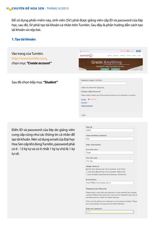 90 CHUYÊN ĐỀ HOA SEN - THÁNG 9/2O15
1.Tạo tài khoản:
Vào trang củaTurnitin:
http://www.turnitin.com,
chọn mục“Createaccount”
Sau đó chọn tiếp mục“Student”
Điền ID và password của lớp do giảng viên
cung cấp cũng như các thông tin cá nhân để
tạo tài khoản. Nên sử dụng email của Đại học
HoaSencấpkhidùngTurnitin,passwordphải
có 6 - 12 ký tự và có ít nhất 1 ký tự chữ là 1 ký
tự số:
Để sử dụng phần mềm này, sinh viên (SV) phải được giảng viên cấp ID và password của lớp
học, sau đó, SV phải tạo tài khoản cá nhân trênTurnitin. Sau đây là phần hướng dẫn cách tạo
tài khoản và nộp bài.
 