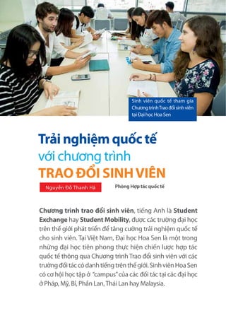92 CHUYÊN ĐỀ HOA SEN - THÁNG 9/2O15
Chương trình trao đổi sinh viên, tiếng Anh là Student
Exchange hay Student Mobility, được các trường đại học
trên thế giới phát triển để tăng cường trải nghiệm quốc tế
cho sinh viên. Tại Việt Nam, Đại học Hoa Sen là một trong
những đại học tiên phong thực hiện chiến lược hợp tác
quốc tế thông qua Chương trìnhTrao đổi sinh viên với các
trườngđốitáccódanhtiếngtrênthếgiới.SinhviênHoaSen
có cơ hội học tập ở “campus”của các đối tác tại các đại học
ở Pháp, Mỹ, Bỉ, Phần Lan,Thái Lan hay Malaysia.
Phòng Hợp tác quốc tế
Sinh viên quốc tế tham gia
ChươngtrìnhTraođổisinhviên
tại Đại học Hoa Sen
Trải nghiệm quốc tế
với chương trình
TRAO ĐỔI SINHVIÊN
Nguyễn Đỗ Thanh Hà
 
