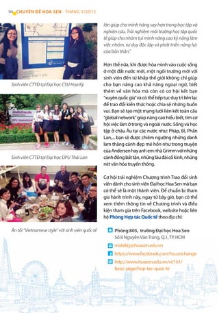 94 CHUYÊN ĐỀ HOA SEN - THÁNG 9/2O15
lớn giúp cho mình hăng say hơn trong học tập và
nghiên cứu. Trải nghiệm môi trường học tập quốc
tế giúp cho nhóm tụi mình nâng cao kỹ năng làm
việc nhóm, tư duy độc lập và phát triển năng lực
củabảnthân.”
Hơn thế nữa, khi được hòa mình vào cuộc sống
ở một đất nước mới, một ngôi trường mới với
sinh viên đến từ khắp thế giới không chỉ giúp
cho bạn nâng cao khả năng ngoại ngữ, biết
thêm về văn hóa mà còn có cơ hội kết bạn
“xuyênquốcgia”vàcóthểtiếptụcduytrìliênlạc
để trao đổi kiến thức hoặc chia sẻ những buồn
vui. Bạn sẽ tạo một mạng lưới liên kết toàn cầu
“global network”giúp nâng cao hiểu biết, tìm cơ
hội việc làm ở trong và ngoài nước. Sống và học
tập ở châu Âu tại các nước như: Pháp, Bỉ, Phần
Lan,... bạn sẽ được chiêm ngưỡng những danh
lam thắng cảnh đẹp mê hồn như trong truyện
củaAndersenhayanhemnhàGrimmvớinhững
cánhđồngbấttận,nhữnglâuđàicổkính,những
nét văn hóa truyền thống.
Cơ hội trải nghiệm Chương trình Trao đổi sinh
viêndànhchosinhviênĐạihọcHoaSenmàbạn
có thể sẽ là một thành viên. Để chuẩn bị tham
gia hành trình này, ngay từ bây giờ, bạn có thể
xem thêm thông tin về Chương trình và điều
kiện tham gia trên Facebook, website hoặc liên
hệ Phòng Hợp tác Quốc tế theo địa chỉ:
Ăntối“Vietnamesestyle”vớisinhviênquốctế
SinhviênCTTĐtạiĐạihọcDPUTháiLan
SinhviênCTTĐtạiĐạihọcCSUHoaKỳ
Phòng 805, trường Đại học Hoa Sen
Số 8 NguyễnVănTráng, Q.1,TP. HCM
mobility@hoasen.edu.vn
https://www.facebook.com/hsu.exchange
http://www.hoasen.edu.vn/vi/161/
basic-page/hop-tac-quoc-te
 