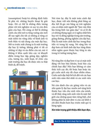 Nó rộng lớn và đẹp hơn vì sự có mặt sinh
động với bao băn khoăn, hoài bão của
chính bạn đấy! Nếu bạn không có cảm
thức tích cực đó, thì hoặc bạn hoặc tác
giả cuốn sách này đã chọn nhầm nhau.
Cuốn sách đặc biệt bổ ích đối với các bạn
sinh viên năm thứ nhất và các sinh viên
cao học.
Nó còn dành cho các giảng viên và các
nhà quản lý đại học muốn mở rộng kích
thước học vấn cho sinh viên của mình,
và để thấy rằng mỗi sinh viên là một thế
giới của những quan tâm riêng biệt, chứ
không phải là một đơn vị của cái khối ý
chí đơn thuần ham học trước mắt quí vị
hàng ngày.
Xin trân trọng giới thiệu đến bạn đọc.
(assumption) hoặc/và những định kiến
bị phá vỡ, những huyền thoại bị giải
hoặc. Đó có thể là những điều tương
phản với trải nghiệm và suy tư còn đơn
giản của bạn. Đó cũng có thể là những
cánh cửa nhỏ mở ra từng vuông sân mới
để suy nghĩ cho tất cả những ai từng có
một niềm tin vững chắc về hình ảnh và
tinh thần và nội dung của một đại học.
Mở ra trước mắt chúng ta là một trường
đại học lý tưởng, không phải vì tất cả
những vẻ đẹp và ưu điểm của nó, mà vì
không ít khía cạnh tiêu cực và khuyết
điểm trong học tập, giảng dạy, nghiên
cứu, tương tác, sinh hoạt, tổ chức của
một trường đại học đã được nêu ra thật
bình dị, để tránh.
Nói tóm lại, đây là một toàn cảnh đại
học, được viết nên không phải bằng sự
đúc kết lô-gic mà bằng sự trải nghiệm
của cá nhân một người đã “làm việc khá
lâu trong lĩnh vực giáo dục” và có lẽ đã
có những tháng ngày có ý nghĩa nhất bên
học trò và đồng nghiệp trong sân trường,
giảng đường, phòng nghiên cứu đại học.
Đây là một toàn cảnh đại học trong thực
tiễn và trong kỳ vọng. Nó rộng lớn và
đẹp hơn cái hình ảnh đại học từng được
nhìn ngắm quen thuộc hay từng in sâu
trong trí tưởng tượng bạn.
Ban Tu Thư & Dịch thuật Đại học Hoa Sen
10 CHUYÊNĐỀHOASEN -THÁNG 7/2016
 