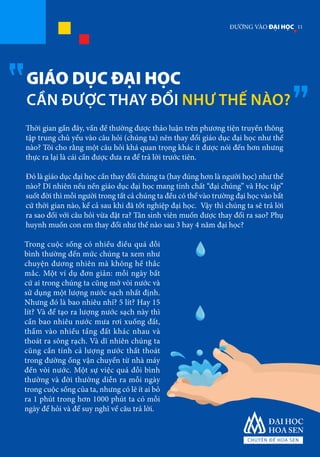 GIÁO DỤC ĐẠI HỌC
CẦN ĐƯỢC THAY ĐỔI NHƯ THẾ NÀO?
Thời gian gần đây, vấn đề thường được thảo luận trên phương tiện truyền thông
tập trung chủ yếu vào câu hỏi (chúng ta) nên thay đổi giáo dục đại học như thế
nào? Tôi cho rằng một câu hỏi khá quan trọng khác ít được nói đến hơn nhưng
thực ra lại là cái cần được đưa ra để trả lời trước tiên.
Đó là giáo dục đại học cần thay đổi chúng ta (hay đúng hơn là người học) như thế
nào? Dĩ nhiên nếu nền giáo dục đại học mang tính chất “đại chúng” và Học tập”
suốt đời thì mỗi người trong tất cả chúng ta đều có thể vào trường đại học vào bất
cứ thời gian nào, kể cả sau khi đã tốt nghiệp đại học. Vậy thì chúng ta sẽ trả lời
ra sao đối với câu hỏi vừa đặt ra? Tân sinh viên muốn được thay đổi ra sao? Phụ
huynh muốn con em thay đổi như thế nào sau 3 hay 4 năm đại học?
Trong cuộc sống có nhiều điều quá đỗi
bình thường đến mức chúng ta xem như
chuyện đương nhiên mà không hề thắc
mắc. Một ví dụ đơn giản: mỗi ngày bất
cứ ai trong chúng ta cũng mở vòi nước và
sử dụng một lượng nước sạch nhất định.
Nhưng đó là bao nhiêu nhỉ? 5 lít? Hay 15
lít? Và để tạo ra lượng nước sạch này thì
cần bao nhiêu nước mưa rơi xuống đất,
thấm vào nhiều tầng đất khác nhau và
thoát ra sông rạch. Và dĩ nhiên chúng ta
cũng cần tính cả lượng nước thất thoát
trong đường ống vận chuyển từ nhà máy
đến vòi nước. Một sự việc quá đỗi bình
thường và đời thường diễn ra mỗi ngày
trong cuộc sống của ta, nhưng có lẽ ít ai bỏ
ra 1 phút trong hơn 1000 phút ta có mỗi
ngày để hỏi và để suy nghĩ về câu trả lời.
11ĐƯỜNG VÀO ĐẠI HỌC
 