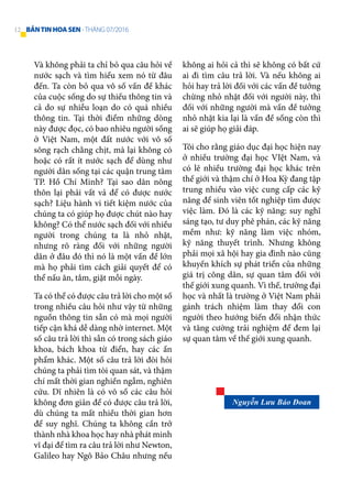 Và không phải ta chỉ bỏ qua câu hỏi về
nước sạch và tìm hiểu xem nó từ đâu
đến. Ta còn bỏ qua vô số vấn đề khác
của cuộc sống do sự thiếu thông tin và
cả do sự nhiễu loạn do có quá nhiều
thông tin. Tại thời điểm những dòng
này được đọc, có bao nhiêu người sống
ở Việt Nam, một đất nước với vô số
sông rạch chằng chịt, mà lại không có
hoặc có rất ít nước sạch để dùng như
người dân sống tại các quận trung tâm
TP. Hồ Chí Minh? Tại sao dân nông
thôn lại phải vất vả để có được nước
sạch? Liệu hành vi tiết kiệm nước của
chúng ta có giúp họ được chút nào hay
không? Có thể nước sạch đối với nhiều
người trong chúng ta là nhỏ nhặt,
nhưng rõ ràng đối với những người
dân ở đâu đó thì nó là một vấn đề lớn
mà họ phải tìm cách giải quyết để có
thể nấu ăn, tắm, giặt mỗi ngày.
Ta có thể có được câu trả lời cho một số
trong nhiều câu hỏi như vậy từ những
nguồn thông tin sẵn có mà mọi người
tiếp cận khá dễ dàng nhờ internet. Một
số câu trả lời thì sẵn có trong sách giáo
khoa, bách khoa từ điển, hay các ấn
phẩm khác. Một số câu trả lời đòi hỏi
chúng ta phải tìm tòi quan sát, và thậm
chí mất thời gian nghiền ngẫm, nghiên
cứu. Dĩ nhiên là có vô số các câu hỏi
không đơn giản để có được câu trả lời,
dù chúng ta mất nhiều thời gian hơn
để suy nghĩ. Chúng ta không cần trở
thành nhà khoa học hay nhà phát minh
vĩ đại để tìm ra câu trả lời như Newton,
Galileo hay Ngô Bảo Châu nhưng nếu
không ai hỏi cả thì sẽ không có bất cứ
ai đi tìm câu trả lời. Và nếu không ai
hỏi hay trả lời đối với các vấn đề tưởng
chừng nhỏ nhặt đối với người này, thì
đối với những người mà vấn đề tưởng
nhỏ nhặt kia lại là vấn đề sống còn thì
ai sẽ giúp họ giải đáp.
Tôi cho rằng giáo dục đại học hiện nay
ở nhiều trường đại học VIệt Nam, và
có lẽ nhiều trường đại học khác trên
thế giới và thậm chí ở Hoa Kỳ đang tập
trung nhiều vào việc cung cấp các kỹ
năng để sinh viên tốt nghiệp tìm được
việc làm. Đó là các kỹ năng: suy nghĩ
sáng tạo, tư duy phê phán, các kỹ năng
mềm như: kỹ năng làm việc nhóm,
kỹ năng thuyết trình. Nhưng không
phải mọi xã hội hay gia đình nào cũng
khuyến khích sự phát triển của những
giá trị công dân, sự quan tâm đối với
thế giới xung quanh. Vì thế, trường đại
học và nhất là trường ở Việt Nam phải
gánh trách nhiệm làm thay đổi con
người theo hướng biến đổi nhận thức
và tăng cường trải nghiệm để đem lại
sự quan tâm về thế giới xung quanh.
Nguyễn Lưu Bảo Đoan
12 BẢNTINHOASEN -THÁNG 07/2016
 