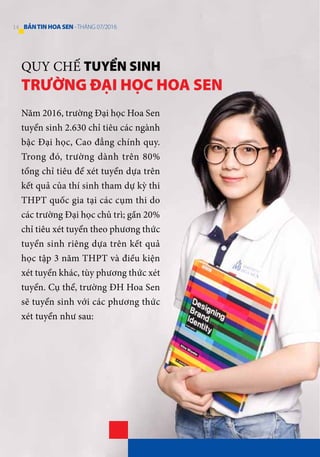 QUY CHẾ TUYỂN SINH
TRƯỜNG ĐẠI HỌC HOA SEN
Năm 2016, trường Đại học Hoa Sen
tuyển sinh 2.630 chỉ tiêu các ngành
bậc Đại học, Cao đẳng chính quy.
Trong đó, trường dành trên 80%
tổng chỉ tiêu để xét tuyển dựa trên
kết quả của thí sinh tham dự kỳ thi
THPT quốc gia tại các cụm thi do
các trường Đại học chủ trì; gần 20%
chỉ tiêu xét tuyển theo phương thức
tuyển sinh riêng dựa trên kết quả
học tập 3 năm THPT và điều kiện
xét tuyển khác, tùy phương thức xét
tuyển. Cụ thể, trường ĐH Hoa Sen
sẽ tuyển sinh với các phương thức
xét tuyển như sau:
14 BẢNTINHOASEN -THÁNG 07/2016
 