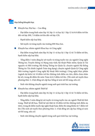Khuyến học Đại học – Cao đẳng
- Đạt điểm trung bình năm lớp 10, lớp 11 và học kỳ 1 lớp 12 từ 8.0 điểm trở lên
đối với bậc ĐH, 7.0 điểm trở lên đối với bậc CĐ;
- Hạnh kiểm xếp loại khá;
- Xét tuyển và trúng tuyển vào trường ĐH Hoa Sen.
Khuyến học nhóm ngành Khoa học và Công nghệ
- Đạt điểm trung bình năm lớp 10, lớp 11 và học kỳ 1 lớp 12 từ 7.0 điểm trở lên,
hạnh kiểm xếp loại khá;
- Tổng điểm 3 môn đăng ký xét tuyển và trúng tuyển vào các ngành Công nghệ
Thông tin; Truyền thông và Mạng máy tính; Kỹ thuật Phần mềm; Quản lý Tài
nguyên và Môi trường; Hệ thống Thông tin Quản lý; chuyên ngành Hệ thống
Thông tin Tài chính (ngành Toán ứng dụng); chuyên ngành Quản lý Công nghệ
Môi trường (ngành Công nghệ Kỹ thuật Môi trường), Công nghệ thực phẩm
(ngành dự kiến) từ 18 điểm trở lên (không tính điểm ưu tiên, điểm chưa nhân
hệ số), trong đó điểm thi môn Toán từ 6.5 điểm trở lên. (Thí sinh xét tuyển theo
phương thức 3, 4 hội đồng xét cấp học bổng sẽ xem xét bổ sung, nếu có)
- Sinh viên không chuyển ngành trong suốt quá trình học tại trường.
Khuyến học nhóm ngành Thiết kế
- Đạt điểm trung bình năm lớp 10, lớp 11 và học kỳ 1 lớp 12 từ 7.0 điểm trở lên,
hạnh kiểm xếp loại khá;
- Tổng điểm 3 môn đăng ký xét tuyển và trúng tuyển vào các ngành Thiết kế thời
trang, Thiết kế đồ họa, Thiết kế nội thất từ 18 điểm trở lên (không tính điểm ưu
tiên), trong đó điểm tuyển tập nghệ thuật hoặc điểm thi năng khiếu từ 7 điểm trở
lên (Thí sinh xét tuyển theo phương thức 3, 4 hội đồng xét cấp học bổng sẽ xem
xét bổ sung, nếu có)
- Sinh viên không chuyển ngành trong suốt quá trình học tại trường.
2.3 Học bổng khuyến học
19NHỮNGĐIỀUCẦNBIẾT
 