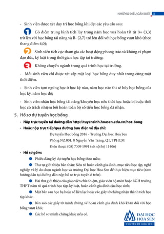 - Sinh viên được xét duy trì học bổng khi đạt các yêu cầu sau:
	 Có điểm trung bình tích lũy trong năm học vừa hoàn tất từ B+ (3,3)
trở lên với học bổng tài năng và B- (2,7) trở lên đối với học bổng vượt khó (theo
thang điểm 4,0);
	 Sinh viên tích cực tham gia các hoạt động phong trào và không vi phạm
đạo đức, kỷ luật trong thời gian học tập tại trường;
	 Không chuyển ngành trong quá trình học tại trường.
- Mỗi sinh viên chỉ được xét cấp một loại học bổng duy nhất trong cùng một
thời điểm.
- Sinh viên tạm ngừng học ở học kỳ nào, năm học nào thì sẽ hủy học bổng của
học kỳ, năm học đó;
- Sinh viên nhận học bổng tài năng/khuyến học nếu thôi học hoặc bị buộc thôi
học có trách nhiệm bồi hoàn toàn bộ số tiền học bổng đã nhận.
1
2
3
- Nộp trực tuyến tại đường dẫn http://tuyensinh.hoasen.edu.vn/hoc-bong
- Hoặc nộp trực tiếp/qua đường bưu điện về địa chỉ:
		 Dự tuyển Học bổng 2016 - Trường Đại học Hoa Sen
		 Phòng NZ.001, 8 Nguyễn Văn Tráng, Q1, TPHCM
		 Điện thoại: (08) 7309 1991 (số nội bộ 11406)
- Hồ sơ gồm:
	 Phiếu đăng ký dự tuyển học bổng theo mẫu;
	 Thư tự giới thiệu bản thân: Nêu rõ hoàn cảnh gia đình, mục tiêu học tập, nghề
nghiệp và lý do chọn ngành học và trường Đại học Hoa Sen để thực hiện mục tiêu (xem
hướng dẫn tại đường dẫn nộp hồ sơ trực tuyến ở trên).
	 Hai thư giới thiệu của giáo viên chủ nhiệm, giáo viên bộ môn hoặc BGH trường
THPT nắm rõ quá trình học tập, kỷ luật, hoàn cảnh gia đình của học sinh;
	 Một bản sao học bạ hoặc sổ liên lạc hoặc các giấy tờ chứng nhận thành tích học
tập khác;
	 Bản sao các giấy tờ minh chứng về hoàn cảnh gia đình khó khăn đối với học
bổng vượt khó;
	 Các hồ sơ minh chứng khác nếu có.
5. Hồ sơ dự tuyển học bổng
21NHỮNGĐIỀUCẦNBIẾT
 