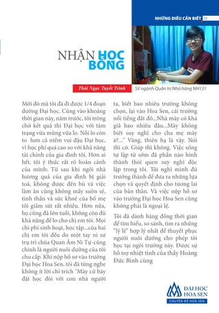 Mới đó mà tôi đã đi được 1/4 đoạn
đường Đại học. Cũng vào khoảng
thời gian này, năm trước, tôi trông
chờ kết quả thi Đại học với tâm
trạng vừa mừng vừa lo. Nỗi lo còn
to hơn cả niềm vui đậu Đại học,
vì học phí quá cao so với khả năng
tài chính của gia đình tôi. Hơn ai
hết, tôi ý thức rất rõ hoàn cảnh
của mình: Từ sau khi ngôi nhà
hương quả của gia đình bị giải
toả, không được đền bù và việc
làm ăn cũng không mấy suôn sẻ,
tinh thần và sức khoẻ của bố mẹ
tôi giảm sút rất nhiều. Hơn nữa,
họ cũng đã lớn tuổi, không còn đủ
khả năng để lo cho chị em tôi. Mọi
chi phí sinh hoạt, học tập...của hai
chị em tôi đều do một tay ni sư
trụ trì chùa Quan Âm Ni Tự-cũng
chính là người nuôi dưỡng của tôi
chu cấp. Khi nộp hồ sơ vào trường
Đại học Hoa Sen, tôi đã từng nghe
không ít lời chỉ trích "Mày cứ bày
đặt học đòi với con nhà người
ta, biết bao nhiêu trường không
chọn, lại vào Hoa Sen, cái trường
nổi tiếng đắt đỏ...Nhà mày có khá
giả bao nhiêu đâu...Mày không
biết suy nghĩ cho cha mẹ mày
à?..." Vâng, thiên hạ là vậy. Nói
thì có. Giúp thì không. Việc sống
tự lập từ sớm đã phần nào hình
thành thói quen suy nghĩ độc
lập trong tôi. Tôi nghĩ mình đủ
trưởng thành để đưa ra những lựa
chọn và quyết định cho tương lai
của bản thân. Và việc nộp hồ sơ
vào trường Đại học Hoa Sen cũng
không phải là ngoại lệ.
Tôi đã dành hàng đống thời gian
để tìm hiểu, so sánh, tìm ra những
“lý lẽ” hợp lý nhất để thuyết phục
người nuôi dưỡng cho phép tôi
học tại ngôi trường này. Được sự
hỗ trợ nhiệt tình của thầy Hoàng
Đức Bình cùng
NHẬN HỌC
BỔNG
Thái Ngọc Tuyết Trình SV ngành Quản trị Nhà hàng NH131
23NHỮNG ĐIỀU CẦN BIẾT
 