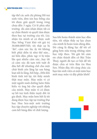 tập thể các anh chị phòng Hỗ trợ
sinh viên, đơn xin học bổng của
tôi được giải quyết trong vòng
chưa đến 3 ngày. Có lẽ phía nhà
trường đã cảm nhận được tất cả
sự chân thành và quyết tâm được
theo học tại trường của tôi. Lúc
nhận tin mình sẽ có được suất
Học bổng Vượt khó với giá trị
30.000.000VNĐ, tôi thật sự bị
"đơ", cảm xúc lúc ấy tôi không
biết phải diễn tả như thế nào...
nó hỗn độn, phức tạp vì bị trộn
lẫn quá nhiều cảm xúc...hay tất
cả cảm xúc đã tạm trôi tuột đi
đâu hết để nhường chỗ cho một
chút bình yên lắng lại sau hàng
loạt nỗi lo lắng, hồi hộp...Đến khi
bình tĩnh trở lại, tôi thấy mình
thật may mắn. May mắn vì có
một người nuôi dưỡng luôn thấu
hiểu và ủng hộ cho quyết định
của mình. May mắn vì có được
sự hỗ trợ tinh thần tuyệt đối từ
gia đình. May mắn hơn hết là tôi
đang được học tập tại trường Đại
học Hoa Sen-một môi trường
học tập chuyên nghiệp với những
cam kết hàng đầu về chất lượng.
Sau khi hoàn thành năm học đầu
tiên, tôi nhận thấy sự lựa chọn
của mình là hoàn toàn đúng đắn.
Đó cũng là động lực để tôi cố
gắng hơn nữa trong những năm
học tiếp theo. Tôi gửi lời cảm
ơn chân thành đến cô Bùi Trân
Thuý, người đã tạo cơ hội để tôi
được chia sẻ trên Bản tin Hoa
Sen. Nhân đây, tôi cũng chúc các
bạn tân sinh viên có một năm học
mới may mắn và đầy phấn khởi!
24 BẢNTINHOASEN -THÁNG 07/2016
 