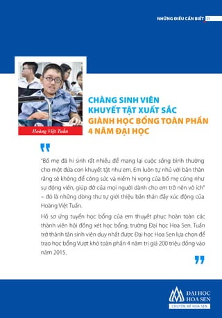 CHÀNG SINH VIÊN
KHUYẾT TẬT XUẤT SẮC
GIÀNH HỌC BỔNG TOÀN PHẦN
4 NĂM ĐẠI HỌCHoàng Việt Tuấn
“Bố mẹ đã hi sinh rất nhiều để mang lại cuộc sống bình thường
cho một đứa con khuyết tật như em. Em luôn tự nhủ với bản thân
rằng sẽ không để công sức và niềm hi vọng của bố mẹ cũng như
sự động viên, giúp đỡ của mọi người dành cho em trở nên vô ích”
– đó là những dòng thư tự giới thiệu bản thân đầy xúc động của
Hoàng Việt Tuấn.
Hồ sơ ứng tuyển học bổng của em thuyết phục hoàn toàn các
thành viên hội đồng xét học bổng, trường Đại học Hoa Sen. Tuấn
trở thành tân sinh viên duy nhất được Đại học Hoa Sen lựa chọn để
trao học bổng Vượt khó toàn phần 4 năm trị giá 200 triệu đồng vào
năm 2015.
25NHỮNG ĐIỀU CẦN BIẾT
 