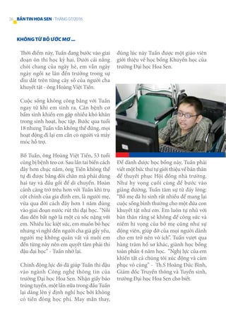 KHÔNGTỪ BỎ ƯỚC MƠ ...
Thời điểm này, Tuấn đang bước vào giai
đoạn ôn thi học kỳ hai. Dưới cái nắng
chói chang của ngày hè, em vẫn ngày
ngày ngồi xe lăn đến trường trong sự
dìu dắt trên từng cây số của người cha
khuyết tật - ông Hoàng Việt Tiến.
Cuộc sống không công bằng với Tuấn
ngay từ khi em sinh ra. Căn bệnh cơ
bẩm sinh khiến em gặp nhiều khó khăn
trong sinh hoạt, học tập. Bước qua tuổi
18 nhưng Tuấn vẫn không thể đứng, mọi
hoạt động đi lại em cần có người và máy
móc hỗ trợ.
Bố Tuấn, ông Hoàng Việt Tiến, 53 tuổi
cũng bị bệnh teo cơ. Sau lần tai biến cách
đây hơn chục năm, ông Tiến không thể
tự đi được bằng đôi chân mà phải dùng
hai tay và đầu gối để di chuyển. Hoàn
cảnh càng trớ trêu hơn với Tuấn khi trụ
cột chính của gia đình em, là người mẹ,
vừa qua đời cách đây hơn 1 năm đúng
vào giai đoạn nước rút thi đại học. “Nỗi
đau đến bất ngờ là một cú sốc nặng với
em. Nhiều lúc kiệt sức, em muốn bỏ học
nhưng vì nghĩ đến người cha già gầy yếu,
người mẹ không quản vất vả nuôi em
đến từng này nên em quyết tâm phải thi
đậu đại học” - Tuấn nhớ lại.
Chính động lực đó đã giúp Tuấn thi đậu
vào ngành Công nghệ thông tin của
trường Đại học Hoa Sen. Nhận giấy báo
trúng tuyển, một lần nữa trong đầu Tuấn
lại dâng lên ý định nghỉ học bởi không
có tiền đóng học phí. May mắn thay,
đúng lúc này Tuấn được một giáo viên
giới thiệu về học bổng Khuyến học của
trường Đại học Hoa Sen.
Để dành được học bổng này, Tuấn phải
viết một bức thư tự giới thiệu về bản thân
để thuyết phục Hội đồng nhà trường.
Như hy vọng cuối cùng để bước vào
giảng đường, Tuấn tâm sự từ đáy lòng:
“Bố mẹ đã hi sinh rất nhiều để mang lại
cuộc sống bình thường cho một đứa con
khuyết tật như em. Em luôn tự nhủ với
bản thân rằng sẽ không để công sức và
niềm hi vọng của bố mẹ cũng như sự
động viên, giúp đỡ của mọi người dành
cho em trở nên vô ích”. Tuấn vượt qua
hàng trăm hồ sơ khác, giành học bổng
toàn phần 4 năm học. “Nghị lực của em
khiến tất cả chúng tôi xúc động và cảm
phục vô cùng” - Th.S Hoàng Đức Bình,
Giám đốc Truyền thông và Tuyển sinh,
trường Đại học Hoa Sen cho biết.
26 BẢNTINHOASEN -THÁNG 07/2016
 