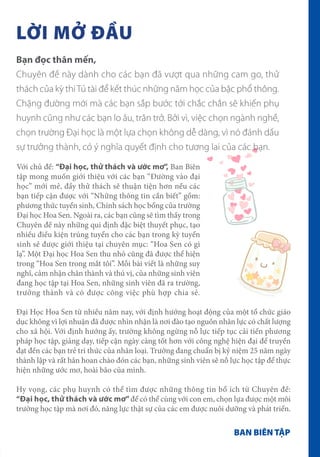 LỜI MỞ ĐẦU
BAN BIÊN TẬP
Bạn đọc thân mến,
Chuyên đề này dành cho các bạn đã vượt qua những cam go, thử
thách của kỳ thiTú tài để kết thúc những năm học của bậc phổ thông.
Chặng đường mới mà các bạn sắp bước tới chắc chắn sẽ khiến phụ
huynh cũng như các bạn lo âu, trăn trở. Bởi vì, việc chọn ngành nghề,
chọn trường Đại học là một lựa chọn không dễ dàng, vì nó đánh dấu
sự trưởng thành, có ý nghĩa quyết định cho tương lai của các bạn.
Đại Học Hoa Sen từ nhiều năm nay, với định hướng hoạt động của một tổ chức giáo
dục không vì lợi nhuận đã được nhìn nhận là nơi đào tạo nguồn nhân lực có chất lượng
cho xã hội. Với định hướng ấy, trường không ngừng nỗ lực tiếp tục cải tiến phương
pháp học tập, giảng dạy, tiếp cận ngày càng tốt hơn với công nghệ hiện đại để truyền
đạt đến các bạn trẻ tri thức của nhân loại. Trường đang chuẩn bị kỷ niệm 25 năm ngày
thành lập và rất hân hoan chào đón các bạn, những sinh viên sẽ nỗ lực học tập để thực
hiện những ước mơ, hoài bão của mình.
Hy vọng, các phụ huynh có thể tìm được những thông tin bổ ích từ Chuyên đề:
“Đại học, thử thách và ước mơ”để có thể cùng với con em, chọn lựa được một môi
trường học tập mà nơi đó, năng lực thật sự của các em được nuôi dưỡng và phát triển.
Với chủ đề: “Đại học, thử thách và ước mơ”, Ban Biên
tập mong muốn giới thiệu với các bạn “Đường vào đại
học” mới mẻ, đầy thử thách sẽ thuận tiện hơn nếu các
bạn tiếp cận được với “Những thông tin cần biết” gồm:
phương thức tuyển sinh, Chính sách học bổng của trường
Đại học Hoa Sen. Ngoài ra, các bạn cũng sẽ tìm thấy trong
Chuyên đề này những qui định đặc biệt thuyết phục, tạo
nhiều điều kiện trúng tuyển cho các bạn trong kỳ tuyển
sinh sẽ được giới thiệu tại chuyên mục: “Hoa Sen có gì
lạ”. Một Đại học Hoa Sen thu nhỏ cũng đã được thể hiện
trong “Hoa Sen trong mắt tôi”. Mỗi bài viết là những suy
nghĩ, cảm nhận chân thành và thú vị, của những sinh viên
đang học tập tại Hoa Sen, những sinh viên đã ra trường,
trưởng thành và có được công việc phù hợp chia sẻ.
 