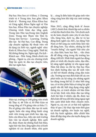 Đại học Hoa Sen có 4 Khoa, 1 Chương
trình và 4 Trung tâm, bao gồm: Khoa
Kinh tế - Thương mại, Khoa Khoa học
và Công nghệ, Khoa Ngôn ngữ và Văn
hóa học, Khoa Đào tạo chuyên nghiệp;
Chương trình Giáo dục tổng quát,
Trung tâm Đào tạo,Trung tâm English
Zone; Trung tâm Tham vấn Tâm lý;
Trung tâm Service - Learning. Trường
đào tạo hệ Đại học, Cao đẳng, Trung
cấp chuyên nghiệp; Kỹ thuật viên với
đa dạng các lĩnh vực, ngành nghề như:
Kinh tế, Khoa học Công nghệ, Thiết kế,
Hệ thống thông tin, Ngôn ngữ, Du lịch -
Khách sạn - Nhà hàng, Hành chính văn
phòng…Ngoài ra, còn các chương trình
Hợp tác quốc tế, đào tạo chuyên viên,
đào tạo ngắn hạn.
Hiện tại, trường có 248 giảng viên trình
độ Thạc sĩ, 48 Tiến sĩ, 05 Phó Giáo sư
trong tổng số 374 giảng viên cơ hữu (*).
Đa số giảng viên được đào tạo từ nước
ngoài, luôn sẵn sàng đồng hành cùng
sinh viên trong quá trình học tập, ng-
hiên cứu khoa học, tiếp cận môi trường
làm việc tại doanh nghiệp. Bên cạnh
đó, được tham dự những buổi hội thảo,
ngày hội việc làm, lắng nghe chia sẻ kinh
nghiệm từ các doanh nhân, nhà quản
lý… cũng là điều kiện tốt giúp sinh viên
vững vàng hơn khi tiếp xúc môi trường
thực tế.
Năm 2015, cộng đồng kinh tế Asean
(AEC) chính thức thành lập mở ra nhiều
cơ hội lẫn thách thức lớn. Với chính sách
tự do luân chuyển năm yếu tố căn bản:
vốn, hàng hóa, dịch vụ, đầu tư và lao
động lành nghề của AEC, lao động Việt
Nam có thể sang các nước khác làm việc
dễ dàng hơn. Tuy nhiên, những lợi thế
“truyền thống” của người Việt như cần
cù, chịu khó, ham học hỏi… vẫn chưa
đủ để đứng vững trong thị trường lao
động ASEAN. Nhất thiết người lao động
phải có trình độ chuyên môn, đạo đức,
kỹ năng nghề nghiệp và vốn ngoại ngữ.
Nắm bắt được xu thế ấy, Đại học Hoa
Sen định hướng đào tạo để sinh viên
có thể trở thành những công dân toàn
cầu. Trường tạo mọi điều kiện để các em
phát triển các kỹ năng của những người
lao động trong thế kỷ 21 như: biết sáng
tạo, có tư duy phản biện,có năng lực giải
quyết vấn đề, biết ứng dụng công nghệ
thông tin, có trách nhiệm với bản thân
và xã hội. Sinh viên được đào tạo tiếng
Anh bài bản ở nhiều cấp độ, được tạo
điều kiện để trau dồi khả năng ngoại ngữ
bên cạnh khối kiến thức chuyên môn.
Ngoài ra, các em có cơ hội trải nghiệm
thực tế qua 2 kỳ thực tập toàn thời gian
tại doanh nghiệp, rèn luyện tay nghề,
tích lũy kinh nghiệm, điều chỉnh bản
thân để đáp ứng nhu cầu tuyển dụng của
doanh nghiệp.
30 BẢNTINHOASEN -THÁNG 07/2016
 