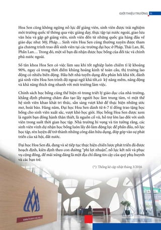 Hoa Sen cũng không ngừng nỗ lực để giảng viên, sinh viên được trải nghiệm
môi trường quốc tế thông qua việc giảng dạy, thực tập tại nước ngoài, giao lưu
văn hóa và gặp gỡ giảng viên, sinh viên đến từ những quốc gia hàng đầu về
giáo dục như: Mỹ, Pháp… Sinh viên Hoa Sen cũng thường xuyên được tham
gia chương trình trao đổi sinh viên tại các trường đại học ở Pháp, Thái Lan, Bỉ,
Phần Lan… Trong đó, một số bạn đã nhận được học bổng của đối tác và chính
phủ nước ngoài.
Số tân khoa Hoa Sen có việc làm sau khi tốt nghiệp luôn chiếm tỉ lệ khoảng
90%, ngay cả trong thời điểm khủng hoảng kinh tế toàn cầu, thị trường lao
động có nhiều biến động. Hầu hết nhà tuyển dụng đều phản hồi khá tốt, đánh
giá sinh viên Hoa Sen trình độ ngoại ngữ khá tốt,có kỹ năng mềm, năng động
và khả năng thích ứng nhanh với môi trường làm việc.
Chính sách học bổng cũng thể hiện rõ trong triết lý giáo dục của nhà trường,
khẳng định phương châm đào tạo lấy người học làm trung tâm, vì một thế
hệ sinh viên khao khát tri thức, sẵn sàng vượt khó để thực hiện những ước
mơ, hoài bão. Hàng năm, Đại học Hoa Sen dành từ 6-7 tỉ đồng trao tặng học
bổng cho sinh viên xuất sắc, vượt khó học giỏi. Học bổng Hoa Sen được xem
là người bạn đồng hành thân thiết, là nguồn cổ vũ, hỗ trợ lớn lao đối với sinh
viên trong suốt thời gian học tập. Nhà trường hi vọng và tin tưởng rằng, các
sinh viên vinh dự nhận học bổng luôn lấy đó làm động lực để phấn đấu, nỗ lực
học tập, rèn luyện để trở thành những công dân hữu dụng, đóp góp vào sự phát
triển của xã hội, đất nước.
Đại học Hoa Sen đã, đang và sẽ tiếp tục thực hiện chiến lược phát triển đã được
hoạch định, kiên định theo con đường “phi lợi nhuận”, nỗ lực kết nối và phục
vụ cộng đồng, để mãi xứng đáng là một địa chỉ đáng tin cậy của quý phụ huynh
và các bạn trẻ.
(*): Thống kê cập nhật tháng 3/2016
31GIỚITHIỆUTRƯỜNG
 