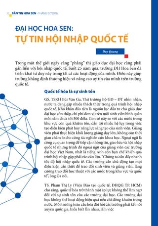 ĐẠI HỌC HOA SEN:
TỰ TIN HỘI NHẬP QUỐC TẾ
Duy Quang
Trong một thế giới ngày càng “phẳng” thì giáo dục đại học càng phải
gắn liền với hội nhập quốc tế. Suốt 25 năm qua, trường ĐH Hoa Sen đã
triển khai tư duy này trong tất cả các hoạt động của mình. Điều này giúp
trường khẳng định thương hiệu và nâng cao uy tín của mình trên trường
quốc tế.
Quốc tế hóa là sự sinh tồn
GS. TSKH Bùi Văn Ga, Thứ trưởng Bộ GD – ĐT nhìn nhận,
nước ta đang gặp nhiều thách thức trong quá trình hội nhập
quốc tế. Khó khăn đầu tiên là nguồn lực đầu tư cho giáo dục
đại học còn thấp, chi phí đơn vị trên mỗi sinh viên bình quân
mỗi năm chưa tới 500 đôla. Con số này so với các nước trong
khu vực còn quá khiêm tốn, dẫn tới nhiều hệ lụy trong việc
tạo điều kiện phát huy năng lực sáng tạo của sinh viên. Giảng
viên phải thực hiện khối lượng giảng dạy lớn, không còn thời
gian chăm lo cho công tác nghiên cứu khoa học. Ngoại ngữ là
công cụ quan trọng để tiếp cận thông tin, giao lưu và hội nhập
quốc tế nhưng trình độ ngoại ngữ của giảng viên các trường
đại học Việt Nam, nhất là tiếng Anh còn hạn chế khiến quá
trình hội nhập gặp phải rào cản lớn. “Chúng ta cần đẩy nhanh
tốc độ hội nhập quốc tế. Các trường cần chủ động tạo mọi
điều kiện cần thiết để trao đổi sinh viên và giảng viên, tăng
cường trao đổi học thuật với các nước trong khu vực và quốc
tế”, ông Ga nói.
TS. Phạm Thị Ly (Viện Đào tạo quốc tế, ĐHQG TP. HCM)
cho rằng, quốc tế hóa trở thành một áp lực không thể làm ngơ
đối với sự sinh tồn của các trường đại học. Các trường đại
học không thể hoạt động hiệu quả nếu chỉ đóng khuôn trong
nước. Môi trường toàn cầu hóa đòi hỏi các trường phải kết nối
xuyên quốc gia, hiểu biết lẫn nhau, làm việc
32 BẢNTINHOASEN -THÁNG 07/2016
 