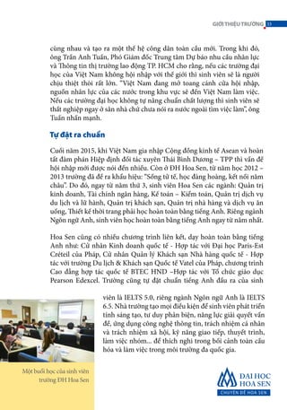 cùng nhau và tạo ra một thế hệ công dân toàn cầu mới. Trong khi đó,
ông Trần Anh Tuấn, Phó Giám đốc Trung tâm Dự báo nhu cầu nhân lực
và Thông tin thị trường lao động TP. HCM cho rằng, nếu các trường đại
học của Việt Nam không hội nhập với thế giới thì sinh viên sẽ là người
chịu thiệt thòi rất lớn. “Việt Nam đang mở toang cánh cửa hội nhập,
nguồn nhân lực của các nước trong khu vực sẽ đến Việt Nam làm việc.
Nếu các trường đại học không tự nâng chuẩn chất lượng thì sinh viên sẽ
thất nghiệp ngay ở sân nhà chứ chưa nói ra nước ngoài tìm việc làm”, ông
Tuấn nhấn mạnh.
Tự đặt ra chuẩn
Cuối năm 2015, khi Việt Nam gia nhập Cộng đồng kinh tế Asean và hoàn
tất đàm phán Hiệp định đối tác xuyên Thái Bình Dương – TPP thì vấn đề
hội nhập mới được nói đến nhiều. Còn ở ĐH Hoa Sen, từ năm học 2012 –
2013 trường đã đề ra khẩu hiệu: “Sống tử tế, học đàng hoàng, kết nối năm
châu”. Do đó, ngay từ năm thứ 3, sinh viên Hoa Sen các ngành: Quản trị
kinh doanh, Tài chính ngân hàng, Kế toán – Kiểm toán, Quản trị dịch vụ
du lịch và lữ hành, Quản trị khách sạn, Quản trị nhà hàng và dịch vụ ăn
uống, Thiết kế thời trang phải học hoàn toàn bằng tiếng Anh. Riêng ngành
Ngôn ngữ Anh, sinh viên học hoàn toàn bằng tiếng Anh ngay từ năm nhất.
Hoa Sen cũng có nhiều chương trình liên kết, dạy hoàn toàn bằng tiếng
Anh như: Cử nhân Kinh doanh quốc tế - Hợp tác với Đại học Paris-Est
Créteil của Pháp, Cử nhân Quản lý Khách sạn Nhà hàng quốc tế - Hợp
tác với trường Du lịch & Khách sạn Quốc tế Vatel của Pháp, chương trình
Cao đẳng hợp tác quốc tế BTEC HND –Hợp tác với Tổ chức giáo dục
Pearson Edexcel. Trường cũng tự đặt chuẩn tiếng Anh đầu ra của sinh
viên là IELTS 5.0, riêng ngành Ngôn ngữ Anh là IELTS
6.5. Nhà trường tạo mọi điều kiện để sinh viên phát triển
tính sáng tạo, tư duy phản biện, năng lực giải quyết vấn
đề, ứng dụng công nghệ thông tin, trách nhiệm cá nhân
và trách nhiệm xã hội, kỹ năng giao tiếp, thuyết trình,
làm việc nhóm... để thích nghi trong bối cảnh toàn cầu
hóa và làm việc trong môi trường đa quốc gia.
Một buổi học của sinh viên
trường ĐH Hoa Sen
33GIỚITHIỆUTRƯỜNG
 