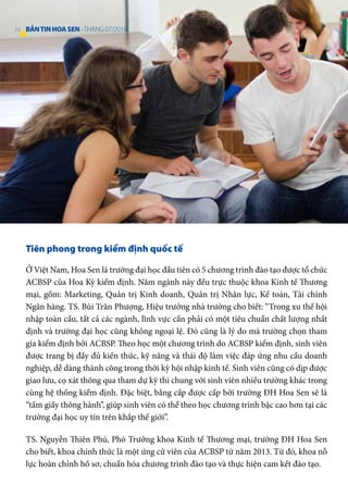 Tiên phong trong kiểm định quốc tế
Ở Việt Nam, Hoa Sen là trường đại học đầu tiên có 5 chương trình đào tạo được tổ chức
ACBSP của Hoa Kỳ kiểm định. Năm ngành này đều trực thuộc khoa Kinh tế Thương
mại, gồm: Marketing, Quản trị Kinh doanh, Quản trị Nhân lực, Kế toán, Tài chính
Ngân hàng. TS. Bùi Trân Phượng, Hiệu trưởng nhà trường cho biết: “Trong xu thế hội
nhập toàn cầu, tất cả các ngành, lĩnh vực cần phải có một tiêu chuẩn chất lượng nhất
định và trường đại học cũng không ngoại lệ. Đó cũng là lý do mà trường chọn tham
gia kiểm định bởi ACBSP. Theo học một chương trình do ACBSP kiểm định, sinh viên
được trang bị đầy đủ kiến thức, kỹ năng và thái độ làm việc đáp ứng nhu cầu doanh
nghiệp, dễ dàng thành công trong thời kỳ hội nhập kinh tế. Sinh viên cũng có dịp được
giao lưu, cọ xát thông qua tham dự kỳ thi chung với sinh viên nhiều trường khác trong
cùng hệ thống kiểm định. Đặc biệt, bằng cấp được cấp bởi trường ĐH Hoa Sen sẽ là
“tấm giấy thông hành”, giúp sinh viên có thể theo học chương trình bậc cao hơn tại các
trường đại học uy tín trên khắp thế giới”.
TS. Nguyễn Thiên Phú, Phó Trưởng khoa Kinh tế Thương mại, trường ĐH Hoa Sen
cho biết, khoa chính thức là một ứng cử viên của ACBSP từ năm 2013. Từ đó, khoa nỗ
lực hoàn chỉnh hồ sơ, chuẩn hóa chương trình đào tạo và thực hiện cam kết đào tạo.
34 BẢNTINHOASEN -THÁNG 07/2016
 