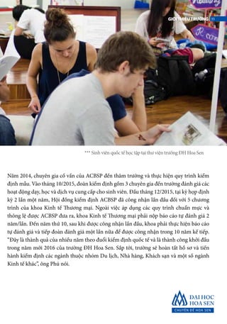 Năm 2014, chuyên gia cố vấn của ACBSP đến thăm trường và thực hiện quy trình kiểm
định mẫu. Vào tháng 10/2015, đoàn kiểm định gồm 3 chuyên gia đến trường đánh giá các
hoạt động dạy, học và dịch vụ cung cấp cho sinh viên. Đầu tháng 12/2015, tại kỳ họp định
kỳ 2 lần một năm, Hội đồng kiểm định ACBSP đã công nhận lần đầu đối với 5 chương
trình của khoa Kinh tế Thương mại. Ngoài việc áp dụng các quy trình chuẩn mực và
thông lệ được ACBSP đưa ra, khoa Kinh tế Thương mại phải nộp báo cáo tự đánh giá 2
năm/lần. Đến năm thứ 10, sau khi được công nhận lần đầu, khoa phải thực hiện báo cáo
tự đánh giá và tiếp đoàn đánh giá một lần nữa để được công nhận trong 10 năm kế tiếp.
“Đây là thành quả của nhiều năm theo đuổi kiểm định quốc tế và là thành công khởi đầu
trong năm mới 2016 của trường ĐH Hoa Sen. Sắp tới, trường sẽ hoàn tất hồ sơ và tiến
hành kiểm định các ngành thuộc nhóm Du lịch, Nhà hàng, Khách sạn và một số ngành
Kinh tế khác”, ông Phú nói.
*** Sinh viên quốc tế học tập tại thư viện trường ĐH Hoa Sen
35GIỚITHIỆUTRƯỜNG
 