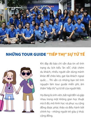 NHỮNG TOUR GUIDE“TIẾP THỊ”SỰ TỬ TẾ
Khi đây đó báo chí vẫn đưa tin về tình
trạng du lịch kiểu “ăn xổi”, chặt chém
du khách, nhiều người vẫn dùng mánh
khóe để chèo kéo, gạt lừa khách ngoại
quốc… Thì vẫn có những bạn trẻ tình
nguyện làm tour guide miễn phí, âm
thầm“tiếp thị”sự tử tế của người Việt.
Họ đang là sinh viên, bất ngờ đến và gặp
nhau trong một không gian học thuật
mà ở đó, mô hình học và phục vụ cộng
đồng được phác thảo và điều hành bởi
chính họ - những người trẻ giàu ý thức
cộng đồng.
36 BẢNTINHOASEN -THÁNG 07/2016
 