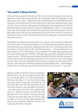 “Tour guide”0 đồng ở Sài Gòn
Một người nước ngoài lần đầu tiên đến Sài Gòn, muốn thử cảm giác du lịch bụi, trải
nghiệm cảnh đẹp, tham quan di tích độc đáo, thưởng thức món ăn đường phố và mua
sắm quà lưu niệm mới lạ... không hề đơn giản, hoặc họ phải bỏ ra chi phí đắt đỏ để thuê
hướng dẫn viên bản địa, hoặc là tự thân khám phá và chấp nhận những khó khăn, thậm
chí rủi ro. Tại sao sinh viên, những người trẻ không lãnh trách nhiệm của một “thổ địa”,
giúpđỡhọ?Đólàýtưởngrađờicủa“SaigonFreeWalkingTours”(SFWT)-chươngtrình
hoàn toàn miễn phí dành cho du khách nước ngoài được thực hiện bởi nhóm sinh viên
khoa Ngôn ngữ và Văn hóa học, trường Đại học Hoa Sen. Đến với SWFT, du khách có
thể lựa chọn cách mà mình muốn để dạo quanh Sài Gòn thông qua các lịch trình đa dạng
được khảo sát trước.
Hướng dẫn viên đồng hành là những sinh viên, cộng tác viên trong nhóm. Bằng nhiệt
tình và kiến thức do mỗi người tự trang bị, họ sẽ kể chuyện Sài Gòn, giới thiệu cảnh quan,
đưa khách tham quan hàng quán, thưởng thức đặc sản mới lạ. Họ mang sự thân thiện,
hiếu khách và tình yêu Sài Gòn đến với khách phương xa… Chương trình lập tức tạo
hiệu ứng tích cực khi số tình nguyện viên gia nhập làm tour guide ngày càng tăng, phản
hồi của du khách ngoại quốc về SWFT xuất hiện ngày càng nhiều, chẳng hạn trên trang
tripadviser.com: “Tôi thật may mắn khi được khám phá thành phố Sài Gòn xinh đẹp với
các bạn sinh viên Hoa Sen năng động. Hiểu thêm về văn hóa, lịch sử, món ăn và rất nhiều
nét thú vị khác. Nếu ai dự định đến Sài Gòn hãy thử trải nghiệm tour của nhóm SFWT
này nhé – một cách tuyệt vời để khám phá nhanh thành phố đáng yêu!” - Aoife Mulligan,
Ireland; “Nếu có cơ hội chắc chắn tôi sẽ trở lại Việt Nam, cảm ơn các bạn!” - Laura, UK…
Nhưng, ít ai biết, mô hình này đã trải qua thời gian
đầu khá vất vả: “Lúc đó, mọi người chưa biết nhóm
là ai, từ đâu đến; dịch vụ có chất lượng không?...
Mỗi tuần nhận được 2, 3 tour là tụi mình mừng
chảy nước mắt rồi. Động viên nhau phải lấy chữ
“tín” để có được chữ “tin”. Dần dần, khách đi tour
về bắt đầu truyền tai nhau, giới thiệu cho bạn bè”
- bạn Triệu, hiện là sinh viên năm 3 ngành Ngôn
ngữ Anh – ĐH Hoa Sen tâm sự. Thành viên sáng
lập nhóm SWFT chia sẻ thêm: “Đến nay, mỗi ngày
trung bình tụi mình nhận được từ 5-8 tour, ngày
cao điểm có khi hơn 10 tour. Hạnh phúc lắm khi
công sức của cả tập thể âm thầm bỏ ra bấy lâu cuối
cùng cũng nhận được sự ủng hộ”.
37HOASENCÓGÌLẠ?
 