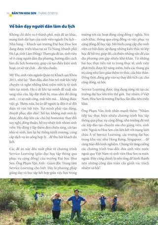 Về bản dạy người dân làm du lịch
Không chỉ diễn ra ở thành phố, một đề án khác,
mang tính dài hạn của sinh viên ngành Du lịch –
Nhà hàng – Khách sạn trường Đại học Hoa Sen
đang được triển khai tại xã Tà Nung (thành phố
ĐàLạt,tỉnhLâmĐồng).Thamgiađềán,sinhviên
về ở cùng người dân địa phương, hướng dẫn cách
làm du lịch homestay, giúp cải tạo điều kiện sinh
hoạt, cơ sở vật chất…đủ tiêu chuẩn.
MỹThy,sinhviênngànhQuảntrịKháchsạnKhóa
2011, nhớ lại: “Ban đầu, dân bản trố mắt khi tiếp
chuyện và nghe những khái niệm mới lạ từ sinh
viên tụi mình. Họ e dè khi tụi mình đề xuất sửa
sang nhà cửa, lắp đặt thiết bị, mua sắm đồ dùng
mới…vì sợ mất công, mất tiền mà… không được
việc gì. Thêm nữa, họ lo để người lạ đến ở sẽ đối
diện vô vàn bất tiện. Tụi mình phải vận động,
thuyết phục dần dần”. Nỗ lực không mệt mỏi ấy
được đền đáp khi các chủ hộ homestay thay đổi
suy nghĩ, đồng thuận, hỗ trợ nhiệt tình nhóm sinh
viên: Họ đồng ý lắp thêm đèn chiếu sáng, cải tạo
nhà vệ sinh, làm lại hệ thống kênh mương, cung
cấp dịch vụ ăn uống hợp lý…để thu hút khách du
lịch.
Các đề án này đều xuất phát từ chương trình
Service Learning (giáo dục học tập thông qua
phục vụ cộng đồng) của trường Đại học Hoa
Sen. Ông Phạm Văn Anh - Giám đốc Trung tâm
Service Learning cho biết: Đây là phương pháp
giảng dạy và học tập kết hợp giữa việc học trong
trường với các hoạt động cộng đồng ý nghĩa. Nói
cách khác, thông qua cộng đồng và việc phục vụ
cộng đồng để học tập. Mô hình cung cấp cho sinh
viên cơ hội được áp dụng những kiến thức từ lớp
học để hỗ trợ, giúp đỡ, cải thiện những vấn đề của
địa phương còn gặp nhiều khó khăn. Từ những
bài học thực tiễn rút ra trong thực tế, sinh viên
phát triển được kỹ năng mềm, hiểu các thang giá
trị cũng như làm giàu thêm tri thức của bản thân.
Đồng thời, đóng góp vào sự thay đổi tích cực cho
cộng đồng, xã hội.
Service Learning được ứng dụng rộng rãi tại các
trường đại học lớn trên thế giới. Tuy nhiên, ở Việt
Nam, Hoa Sen là trường Đại học lần đầu tiên triển
khai.
Ông Phạm Văn Anh nhấn mạnh thêm: “Nhằm
tiếp tục thực hiện nhiều chương trình học tập
thông qua phục vụ cộng đồng, nhà trường đã mở
các lớp đào tạo chuyên sâu cho giảng viên, sinh
viên. Ngoài ra Hoa Sen còn liên kết với mạng lưới
châu Á về Service Learning, các trường đại học
trong khu vực như Hong Kong, Singapore… để
cùng trao đổi kinh nghiệm. Chúng tôi tăng cường
các chương trình trao đổi: đưa sinh viên nước
ngoài qua Việt Nam và sinh viên Hoa Sen ra nước
ngoài. Đây cũng chính là nền tảng để hình thành
nên những công dân toàn cầu gánh vác trách
nhiệm xã hội”.
38 BẢNTINHOASEN -THÁNG 07/2016
 