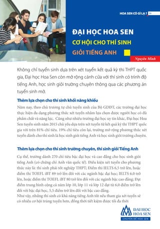 ĐẠI HỌC HOA SEN
CƠ HỘI CHO THÍ SINH
GIỎI TIẾNG ANH
Nguyên Minh
Không chỉ tuyển sinh dựa trên xét tuyển kết quả kỳ thi THPT quốc
gia, Đại học Hoa Sen còn mở rộng cánh cửa với thí sinh có trình độ
tiếng Anh, học sinh giỏi trường chuyên thông qua các phương án
tuyển sinh mở.
Thêm lựa chọn cho thí sinh khối năng khiếu
Năm nay, theo chủ trương tự chủ tuyển sinh của Bộ GDĐT, các trường đại học
thực hiện đa dạng phương thức xét tuyển nhằm lựa chọn được người học có đủ
phẩm chất và năng lực. Cũng như nhiều trường đại học uy tín khác, Đại học Hoa
Sen tuyển sinh năm 2015 chủ yếu dựa trên xét tuyển từ kết quả kỳ thi THPT quốc
gia với trên 81% chỉ tiêu. 19% chỉ tiêu còn lại, trường mở rộng phương thức xét
tuyển dành cho thí sinh là học sinh giỏi tiếng Anh và học sinh giỏi trường chuyên.
Thêm lựa chọn cho thí sinh trường chuyên, thí sinh giỏiTiếng Anh
Cụ thể, trường dành 270 chỉ tiêu bậc đại học và cao đẳng cho học sinh giỏi
tiếng Anh (có chứng chỉ Anh văn quốc tế). Điều kiện xét tuyển cho phương
thức này là: thí sinh phải tốt nghiệp THPT; Điểm thi IELTS 6,5 trở lên, hoặc
điểm thi TOEFL iBT 89 trở lên đối với các ngành bậc đại học; IELTS 6,0 trở
lên, hoặc điểm thi TOEFL iBT 80 trở lên đối với các ngành bậc cao đẳng; Đạt
điểm trung bình cộng cả năm lớp 10, lớp 11 và lớp 12 đạt từ 6,0 điểm trở lên
đối với bậc đại học, 5,5 điểm trở lên đối với bậc cao đẳng.
Như vậy, những thí sinh có khả năng tiếng Anh tốt nếu tham gia xét tuyển sẽ
có nhiều cơ hội trúng tuyển hơn, đồng thời tiết kiệm được tối đa thời
39HOASENCÓGÌLẠ?
 