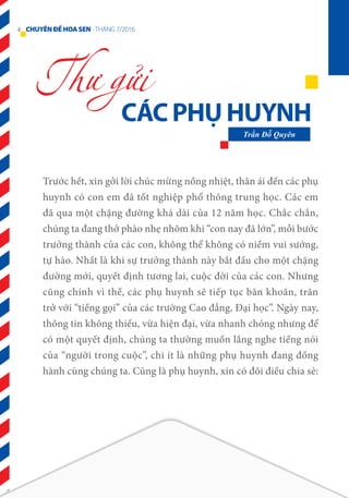 CÁC PHỤ HUYNH
Thư gửi
Trần Đỗ Quyên
Trước hết, xin gởi lời chúc mừng nồng nhiệt, thân ái đến các phụ
huynh có con em đã tốt nghiệp phổ thông trung học. Các em
đã qua một chặng đường khá dài của 12 năm học. Chắc chắn,
chúng ta đang thở phào nhẹ nhõm khi “con nay đã lớn”, mỗi bước
trưởng thành của các con, không thể không có niềm vui sướng,
tự hào. Nhất là khi sự trưởng thành này bắt đầu cho một chặng
đường mới, quyết định tương lai, cuộc đời của các con. Nhưng
cũng chính vì thế, các phụ huynh sẽ tiếp tục băn khoăn, trăn
trở với “tiếng gọi” của các trường Cao đẳng, Đại học”. Ngày nay,
thông tin không thiếu, vừa hiện đại, vừa nhanh chóng nhưng để
có một quyết định, chúng ta thường muốn lắng nghe tiếng nói
của “người trong cuộc”, chi ít là những phụ huynh đang đồng
hành cùng chúng ta. Cũng là phụ huynh, xin có đôi điều chia sẻ:
4 CHUYÊNĐỀHOASEN -THÁNG 7/2016
 