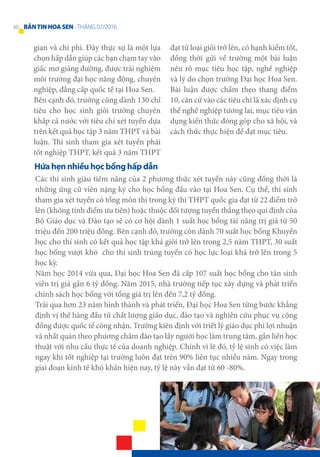 gian và chi phí. Đây thực sự là một lựa
chọn hấp dẫn giúp các bạn chạm tay vào
giấc mơ giảng đường, được trải nghiệm
môi trường đại học năng động, chuyên
nghiệp, đẳng cấp quốc tế tại Hoa Sen.
Bên cạnh đó, trường cũng dành 130 chỉ
tiêu cho học sinh giỏi trường chuyên
khắp cả nước với tiêu chí xét tuyển dựa
trên kết quả học tập 3 năm THPT và bài
luận. Thí sinh tham gia xét tuyển phải
tốt nghiệp THPT, kết quả 3 năm THPT
đạt từ loại giỏi trở lên, có hạnh kiểm tốt,
đồng thời gửi về trường một bài luận
nêu rõ mục tiêu học tập, nghề nghiệp
và lý do chọn trường Đại học Hoa Sen.
Bài luận được chấm theo thang điểm
10, căn cứ vào các tiêu chí là xác định cụ
thể nghề nghiệp tương lai, mục tiêu vận
dụng kiến thức đóng góp cho xã hội, và
cách thức thực hiện để đạt mục tiêu.
Các thí sinh giàu tiềm năng của 2 phương thức xét tuyển này cũng đồng thời là
những ứng cử viên nặng ký cho học bổng đầu vào tại Hoa Sen. Cụ thể, thí sinh
tham gia xét tuyển có tổng môn thi trong kỳ thi THPT quốc gia đạt từ 22 điểm trở
lên (không tính điểm ưu tiên) hoặc thuộc đối tượng tuyển thẳng theo qui định của
Bộ Giáo dục và Đào tạo sẽ có cơ hội dành 1 suất học bổng tài năng trị giá từ 50
triệu đến 200 triệu đồng. Bên cạnh đó, trường còn dành 70 suất học bổng Khuyến
học cho thí sinh có kết quả học tập khá giỏi trở lên trong 2,5 năm THPT, 30 suất
học bổng vượt khó cho thí sinh trúng tuyển có học lực loại khá trở lên trong 5
học kỳ.
Năm học 2014 vừa qua, Đại học Hoa Sen đã cấp 107 suất học bổng cho tân sinh
viên trị giá gần 6 tỷ đồng. Năm 2015, nhà trường tiếp tục xây dựng và phát triển
chính sách học bổng với tổng giá trị lên đến 7,2 tỷ đồng.
Trải qua hơn 23 năm hình thành và phát triển, Đại học Hoa Sen từng bước khẳng
định vị thế hàng đầu từ chất lượng giáo dục, đào tạo và nghiên cứu phục vụ cộng
đồng được quốc tế công nhận. Trường kiên định với triết lý giáo dục phi lợi nhuận
và nhất quán theo phương châm đào tạo lấy người học làm trung tâm, gắn liền học
thuật với nhu cầu thực tế của doanh nghiệp. Chính vì lẽ đó, tỷ lệ sinh có việc làm
ngay khi tốt nghiệp tại trường luôn đạt trên 90% liên tục nhiều năm. Ngay trong
giai đoạn kinh tế khó khăn hiện nay, tỷ lệ này vẫn đạt từ 60 -80%.
Hứa hẹn nhiều học bổng hấp dẫn
40 BẢNTINHOASEN -THÁNG 07/2016
 