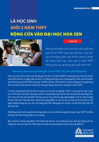LÀ HỌC SINH
GIỎI 3 NĂM THPT
RỘNG CỬA VÀO ĐẠI HỌC HOA SEN
Ngân Hà
Không chỉ tuyển sinh dựa trên xét tuyển kết
quả kỳ thi THPT quốc gia, Đại học Hoa Sen
còn mở rộng cánh cửa với thí sinh có trình
độ tiếng Anh, học sinh giỏi 3 năm THPT
thông qua các phương án tuyển sinh mở.
Thêm lựa chọn cho học sinh giỏi 3 năm THPT, thí sinh giỏi Tiếng Anh
Năm nay, theo đề án tuyển sinh đã đăng ký lần thứ 2 với Bộ GD&ĐT, trường Đại học Hoa Sen tuyển
sinh2630chỉtiêucácngànhbậcĐạihọc,Caođẳngchínhquy,theo5phươngthức.Bêncạnhxéttuyển
dựa trên kết quả kỳ thi THPT quốc gia với 80% chỉ tiêu, 20% chỉ tiêu còn lại, trường mở rộng phương
thức xét tuyển dành cho thí sinh là học sinh giỏi tiếng Anh và học sinh giỏi 3 năm THPT.
Cụ thể, trường dành 250 chỉ tiêu xét tuyển các thí sinh tốt nghiệp THPT có kết quả học tập 3 năm
học THPT (học lực) đạt từ loại giỏi trở lên và hạnh kiểm xếp loại tốt. Để xét tuyển theo phương thức
thứ 4 này, thí sinh cần nộp thêm bài luận nêu rõ mục tiêu học tập, nghề nghiệp và lý do chọn trường
Đại học Hoa Sen. Bài luận được chấm theo thang điểm 10, căn cứ vào các tiêu chí là xác định cụ thể
nghề nghiệp tương lai, mục tiêu vận dụng kiến thức đóng góp cho xã hội, và cách thức thực hiện để
đạt mục tiêu.
Hộiđồngtuyểnsinhsẽquyếtđịnhtrúngtuyểncăncứvàođiểmtrungbìnhcộng3nămTHPTvàđiểm
bài luận, lấy điểm trúng tuyển từ cao xuống.
Bên cạnh đó, trường cũng dành 150 chỉ tiêu bậc đại học và cao đẳng cho học sinh giỏi tiếng Anh (có
chứng chỉ Anh văn quốc tế). Điều kiện xét tuyển cho phương thức này là: thí sinh phải tốt
41HOASENCÓGÌLẠ?
 