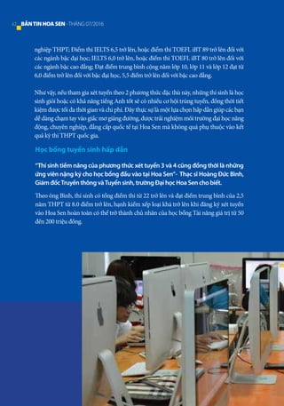 nghiệp THPT; Điểm thi IELTS 6,5 trở lên, hoặc điểm thi TOEFL iBT 89 trở lên đối với
các ngành bậc đại học; IELTS 6,0 trở lên, hoặc điểm thi TOEFL iBT 80 trở lên đối với
các ngành bậc cao đẳng; Đạt điểm trung bình cộng năm lớp 10, lớp 11 và lớp 12 đạt từ
6,0 điểm trở lên đối với bậc đại học, 5,5 điểm trở lên đối với bậc cao đẳng.
Như vậy, nếu tham gia xét tuyển theo 2 phương thức đặc thù này, những thí sinh là học
sinh giỏi hoặc có khả năng tiếng Anh tốt sẽ có nhiều cơ hội trúng tuyển, đồng thời tiết
kiệm được tối đa thời gian và chi phí. Đây thực sự là một lựa chọn hấp dẫn giúp các bạn
dễ dàng chạm tay vào giấc mơ giảng đường, được trải nghiệm môi trường đại học năng
động, chuyên nghiệp, đẳng cấp quốc tế tại Hoa Sen mà không quá phụ thuộc vào kết
quả kỳ thi THPT quốc gia.
Học bổng tuyển sinh hấp dẫn
“Thí sinh tiềm năng của phương thức xét tuyển 3 và 4 cũng đồng thời là những
ứng viên nặng ký cho học bổng đầu vào tại Hoa Sen”- Thạc sĩ Hoàng Đức Bình,
Giám đốcTruyền thông vàTuyển sinh, trường Đại học Hoa Sen cho biết.
Theo ông Bình, thí sinh có tổng điểm thi từ 22 trở lên và đạt điểm trung bình của 2,5
năm THPT từ 8.0 điểm trở lên, hạnh kiểm xếp loại khá trở lên khi đăng ký xét tuyển
vào Hoa Sen hoàn toàn có thể trở thành chủ nhân của học bổng Tài năng giá trị từ 50
đến 200 triệu đồng.
42 BẢNTINHOASEN -THÁNG 07/2016
 