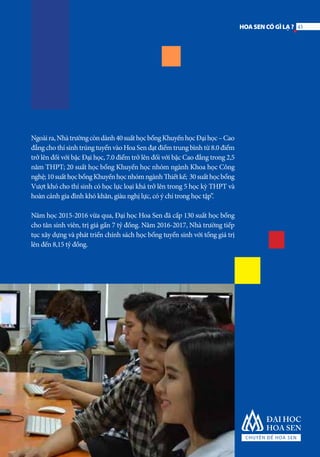 Ngoàira,Nhàtrườngcòndành40suấthọcbổngKhuyếnhọcĐạihọc–Cao
đẳng cho thí sinh trúng tuyển vào Hoa Sen đạt điểm trung bình từ 8.0 điểm
trở lên đối với bậc Đại học, 7.0 điểm trở lên đối với bậc Cao đẳng trong 2,5
năm THPT; 20 suất học bổng Khuyến học nhóm ngành Khoa học Công
nghệ;10suấthọcbổngKhuyếnhọcnhómngànhThiếtkế; 30suấthọcbổng
Vượt khó cho thí sinh có học lực loại khá trở lên trong 5 học kỳ THPT và
hoàn cảnh gia đình khó khăn, giàu nghị lực, có ý chí trong học tập”.
Năm học 2015-2016 vừa qua, Đại học Hoa Sen đã cấp 130 suất học bổng
cho tân sinh viên, trị giá gần 7 tỷ đồng. Năm 2016-2017, Nhà trường tiếp
tục xây dựng và phát triển chính sách học bổng tuyển sinh với tổng giá trị
lên đến 8,15 tỷ đồng.
43HOASENCÓGÌLẠ?
 