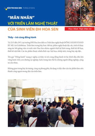 “MÃN NHÃN”
VỚI TRIỂN LÃM NGHỆ THUẬT
CỦA SINH VIÊN ĐH HOA SEN Theo Minh Nhật (Dân trí)
Thầy – trò cùng đồng hành
Từ25/5đến29/5,tạitrườngĐHHoaSendiễnraTriểnlãmnghệthuậtĐỒNGHÀNHSTAND
BY ME Art Exhibition. Triển lãm trưng bày hơn 100 tác phẩm nghệ thuật đặc sắc, tinh tế được
sáng tác bởi giảng viên và sinh viên Hoa Sen nhóm ngành thiết kế thời trang, thiết kế đồ họa,
thiết kế nội thất. Các tác phẩm thuộc nhiều lĩnh vực: hội họa, nhiếp ảnh, trưng bày sắp đặt...
Tên gọi “Đồng hành” mang ý nghĩa cả thầy và trò cùng đồng hành từ lúc khởi đầu đến khi
vững bước trên con đường sự nghiệp, luôn trong tâm thế là những người đồng nghiệp, cộng
sự của nhau.
Khônggian trưngbày ấn tượng,cùngsựphongphú,đadạngvàđộcđáocủatácphẩmlàmnên
thành công ngoài mong đợi của triển lãm.
44 BẢNTINHOASEN -THÁNG 07/2016
 