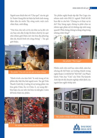 Người xem thích thú với “Chợ quê” của tác giả
Lê Xuân Giang khi tái hiện lại hình ảnh mang
đậm dấu ấn miền Tây sông nước một cách
chân thực, sinh động.
“Văn hóa chợ nổi có lẽ còn khá xa lạ đối với
các bạn nên đây là dịp tôi đem chút ký ức quê
nhà nhằm giới thiệu nét văn hóa địa phương
dân dã, thanh bình tới công chúng” – Tác giả
giới thiệu.
“Hành trình của tâm hồn" là một trong số tác
phẩm đặc biệt thu hút người xem. Tác giả Trần
Thanh Cảnh lấy ý tưởng từ sự tương phản văn
hóa giữa Châu Âu và Châu Á, sự xung đột -
hòa hợp của các nền văn hóa và mất gần 2 năm
để hoàn thiện tác phẩm.
Tác phẩm nghệ thuật sắp đặt The Cage của
nhóm sinh viên DK121 ngành Thiết kế đồ
họa đặt ra câu hỏi: "Chúng ta có thực sự tự
do? Hay hàng ngày chúng ta phải chịu sự
nhòm ngó, phán xét từ những cặp mắt xung
quanh?Phảichăngchúngtađangsốngtrong
những chiếc lồng?"
Nhiều sinh viên mới học năm nhất, năm hai
nhưng đã thể hiện sự trưởng thành trong
nghệthuật.Cóthểkểtới“KếtNối”củaPhạm
Quốc Việt, hay “Cửa” của Trần Thị Quỳnh
Anh đạt tới độ chuyên nghiệp nhất định của
người làm nghề nhiếp ảnh
Tác phẩm “Chợ nổi của tác giả Lê Xuân Giang”
Tác phẩm “Hành trình của tâm hồn”
Tác phẩm nhiếp ảnh được trưng bày
Tác phẩm “The Cage”
45HOASENCÓGÌLẠ?
 