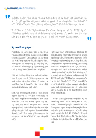 Mỗi tác phẩm hàm chứa những thông điệp và kỹ thuật tốt. Bản thân tôi,
là một giảng viên, tôi gần như hài lòng với tất cả sản phẩm của sinh viên”
– Th.S Trần Thanh Cảnh, Giảng viên ngành Thiết kế thời trang chia sẻ.
Th.S Phạm Lê Đức Ngân (Giám đốc Quan hệ quốc tế, ĐH FPT) bày tỏ:
“Tôi thực sự bất ngờ về chất lượng nghệ thuật của triển lãm lần này.
Sáng tạo gắn với tự do học thuật – đó là thế mạnh của các bạn.
Tự do để sáng tạo
Phát biểu tại triển lãm, Tiến sĩ Bùi Trân
Phượng, Hiệu trưởng trường Đại học Hoa
Sen khẳng định: “Chúng ta có thể dễ dàng
tạo ra những nguyên tắc, những quy luật.
Nhưng làm sao để sự sáng tạo được tiếp nối,
kế thừa, để cho những quy luật ấy không giết
chết sự sáng tạo. Đó là điều vô cùng khó!
Đối với Đại học Hoa Sen, sinh viên được
xem là trung tâm, là đối tượng phục vụ của
nhà trường và trường không có nhiệm vụ
nào khác hơn là tạo điều kiện cho sự phát
triển và sáng tạo của sinh viên”.
Sinh viên nhóm ngành Thiết kế - một nhóm
ngành đặc thù tại Hoa Sen luôn được hỗ
trợ tối đa để phát huy sáng tạo và theo đuổi
đam mê. Sinh viên nhóm ngành này học
tập trong một môi trường cởi mở, chuyên
nghiệp với cơ sở vật chất hiện đại, đội ngũ
giảng viên giàu kinh nghiệm. Sinh viên Hoa
Sen đã chinh phục nhiều giải thưởng uy tín
trong các cuộc thi về thiết kế trong và ngoài
nước.
Hiện nay, Thiết kế thời trang, Thiết kế đồ
họa, Thiết kế nội thất được xem là nhóm
ngành hấp dẫn, với mức thu nhập cao, triển
vọng nghề nghiệp rộng mở. Đồng thời, đây
cũng là nhóm ngành dành riêng cho những
bạn trẻ có năng khiếu về hội họa, mỹ thuật.
Kỳ tuyển sinh 2016, nhằm tạo nhiều cơ hội
cho các thí sinh yêu thích “thiết kế sáng tạo”,
bên cạnh xét tuyển dựa trên kết quả kỳ thi
THPT quốc gia, ĐH Hoa Sen còn xét tuyển
các thí sinh tốt nghiệp THPT có năng khiếu
về mỹ thuật, thiết kế, hội họa dựa trên điểm
trungbìnhcộngcủanămlớp10,11,12,môn
Văn và môn Sử đạt từ 6,0 điểm trở lên, có sơ
tuyển năng khiếu.
“Thí sinh có năng khiếu nhưng chưa dự thi
môn năng khiếu do các trường ĐH tổ chức
vẫn có cơ hội trúng tuyển vào Hoa Sen nếu
tham gia sơ tuyển bằng tuyển tập nghệ thuật
hoặc đạt giải cao trong các cuộc thi năng
khiếu mỹ thuật, thiết kế, hội họa” - Thạc sĩ
Hoàng Đức Bình, Giám đốc Truyền thông
và Tuyển sinh, trường Đại học Hoa Sen cho
biết.
46 BẢNTINHOASEN -THÁNG 07/2016
 