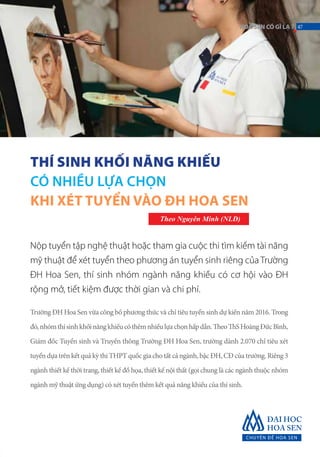 THÍ SINH KHỐI NĂNG KHIẾU
CÓ NHIỀU LỰA CHỌN
KHI XÉT TUYỂN VÀO ĐH HOA SEN
Theo Nguyên Minh (NLĐ)
Nộp tuyển tập nghệ thuật hoặc tham gia cuộc thi tìm kiếm tài năng
mỹ thuật để xét tuyển theo phương án tuyển sinh riêng của Trường
ĐH Hoa Sen, thí sinh nhóm ngành năng khiếu có cơ hội vào ĐH
rộng mở, tiết kiệm được thời gian và chi phí.
Trường ĐH Hoa Sen vừa công bố phương thức và chỉ tiêu tuyển sinh dự kiến năm 2016. Trong
đó,nhómthísinhkhốinăngkhiếucóthêmnhiềulựachọnhấpdẫn.TheoThSHoàngĐứcBình,
Giám đốc Tuyển sinh và Truyền thông Trường ĐH Hoa Sen, trường dành 2.070 chỉ tiêu xét
tuyển dựa trên kết quả kỳ thi THPT quốc gia cho tất cả ngành, bậc ĐH, CĐ của trường. Riêng 3
ngành thiết kế thời trang, thiết kế đồ họa, thiết kế nội thất (gọi chung là các ngành thuộc nhóm
ngành mỹ thuật ứng dụng) có xét tuyển thêm kết quả năng khiếu của thí sinh.
47HOASENCÓGÌLẠ?
 