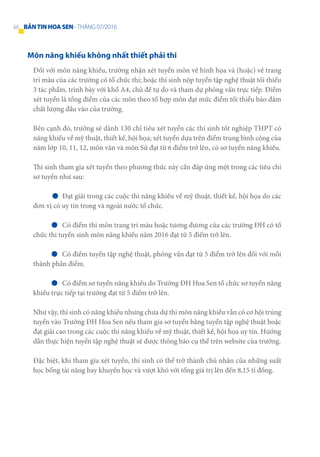 Môn năng khiếu không nhất thiết phải thi
Đối với môn năng khiếu, trường nhận xét tuyển môn vẽ hình họa và (hoặc) vẽ trang
trí màu của các trường có tổ chức thi; hoặc thí sinh nộp tuyển tập nghệ thuật tối thiểu
3 tác phẩm, trình bày với khổ A4, chủ đề tự do và tham dự phỏng vấn trực tiếp. Điểm
xét tuyển là tổng điểm của các môn theo tổ hợp môn đạt mức điểm tối thiểu bảo đảm
chất lượng đầu vào của trường.
Bên cạnh đó, trường sẽ dành 130 chỉ tiêu xét tuyển các thí sinh tốt nghiệp THPT có
năng khiếu về mỹ thuật, thiết kế, hội họa; xét tuyển dựa trên điểm trung bình cộng của
năm lớp 10, 11, 12, môn văn và môn Sử đạt từ 6 điểm trở lên, có sơ tuyển năng khiếu.
Thí sinh tham gia xét tuyển theo phương thức này cần đáp ứng một trong các tiêu chí
sơ tuyển như sau:
	 Đạt giải trong các cuộc thi năng khiếu về mỹ thuật, thiết kế, hội họa do các
đơn vị có uy tín trong và ngoài nước tổ chức.
	 Có điểm thi môn trang trí màu hoặc tương đương của các trường ĐH có tổ
chức thi tuyển sinh môn năng khiếu năm 2016 đạt từ 5 điểm trở lên.
	 Có điểm tuyển tập nghệ thuật, phỏng vấn đạt từ 5 điểm trở lên đối với mỗi
thành phần điểm.
	 Có điểm sơ tuyển năng khiếu do Trường ĐH Hoa Sen tổ chức sơ tuyển năng
khiếu trực tiếp tại trường đạt từ 5 điểm trở lên.
Như vậy, thí sinh có năng khiếu nhưng chưa dự thi môn năng khiếu vẫn có cơ hội trúng
tuyển vào Trường ĐH Hoa Sen nếu tham gia sơ tuyển bằng tuyển tập nghệ thuật hoặc
đạt giải cao trong các cuộc thi năng khiếu về mỹ thuật, thiết kế, hội họa uy tín. Hướng
dẫn thực hiện tuyển tập nghệ thuật sẽ được thông báo cụ thể trên website của trường.
Đặc biệt, khi tham gia xét tuyển, thí sinh có thể trở thành chủ nhân của những suất
học bổng tài năng hay khuyến học và vượt khó với tổng giá trị lên đến 8,15 tỉ đồng.
48 BẢNTINHOASEN -THÁNG 07/2016
 