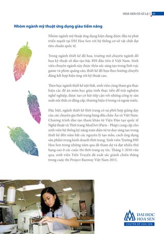 Nhóm ngành mỹ thuật ứng dụng hiện đang được đầu tư phát
triển mạnh tại ĐH Hoa Sen với hệ thống cơ sở vật chất đạt
tiêu chuẩn quốc tế.
Trong ngành thiết kế đồ họa, trường mở chuyên ngành đồ
họa kỹ thuật số đào tạo bậc ĐH đầu tiên ở Việt Nam. Sinh
viên chuyên ngành này được thỏa sức sáng tạo trong lĩnh vực
game và phim quảng cáo, thiết kế đồ họa theo hướng chuyển
động kết hợp hiệu ứng với kỹ thuật cao.
Theo học ngành thiết kế nội thất, sinh viên cùng tham gia thực
hiện các đề án môn học giàu tính thực tiễn để trải nghiệm
nghề nghiệp, được tạo cơ hội tiếp cận với những công ty sản
xuất nội thất có đẳng cấp, thương hiệu ở trong và ngoài nước.
Đặc biệt, ngành thiết kế thời trang có sự phối hợp giảng dạy
của các chuyên gia thời trang hàng đầu châu Âu và Việt Nam.
Chương trình đào tạo tham khảo từ Viện Đào tạo quốc tế
Nghệ thuật và Thời trang Mod’Art (Paris - Pháp) cung cấp cho
sinh viên hệ thống kỹ năng toàn diện từ tư duy sáng tạo trong
thiết kế đến nắm bắt các nguyên lý tạo mẫu, cách ứng dụng
sản phẩm trong kinh doanh thời trang. Sinh viên Trường ĐH
Hoa Sen trong những năm qua đã tham dự và đạt nhiều thứ
hạng cao ở các cuộc thi thời trang uy tín. Tháng 1-2016 vừa
qua, sinh viên Tiến Truyển đã xuất sắc giành chiến thắng
trong cuộc thi Project Runway Việt Nam 2015.
Nhóm ngành mỹ thuật ứng dụng giàu tiềm năng
49HOASENCÓGÌLẠ?
 