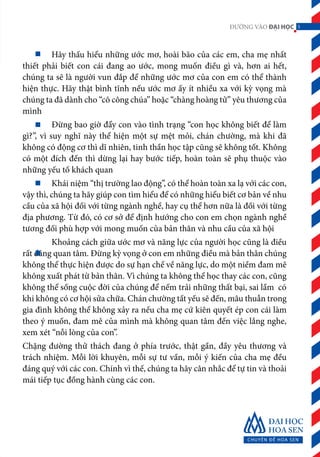 5ĐƯỜNG VÀO ĐẠI HỌC
	 Hãy thấu hiểu những ước mơ, hoài bão của các em, cha mẹ nhất
thiết phải biết con cái đang ao ước, mong muốn điều gì và, hơn ai hết,
chúng ta sẽ là người vun đắp để những ước mơ của con em có thể thành
hiện thực. Hãy thật bình tĩnh nếu ước mơ ấy ít nhiều xa với kỳ vọng mà
chúng ta đã dành cho “cô công chúa” hoặc “chàng hoàng tử” yêu thương của
mình
	 Đừng bao giờ đẩy con vào tình trạng “con học không biết để làm
gì?”, vì suy nghĩ này thể hiện một sự mệt mỏi, chán chường, mà khi đã
không có động cơ thì dĩ nhiên, tinh thần học tập cũng sẽ không tốt. Không
có một đích đến thì dừng lại hay bước tiếp, hoàn toàn sẽ phụ thuộc vào
những yếu tố khách quan
	 Khái niệm “thị trường lao động”, có thể hoàn toàn xa lạ với các con,
vậy thì, chúng ta hãy giúp con tìm hiểu để có những hiểu biết cơ bản về nhu
cầu của xã hội đối với từng ngành nghề, hay cụ thể hơn nữa là đối với từng
địa phương. Từ đó, có cơ sở để định hướng cho con em chọn ngành nghề
tương đối phù hợp với mong muốn của bản thân và nhu cầu của xã hội
	 Khoảng cách giữa ước mơ và năng lực của người học cũng là điều
rất đáng quan tâm. Đừng kỳ vọng ở con em những điều mà bản thân chúng
không thể thực hiện được do sự hạn chế về năng lực, do một niềm đam mê
không xuất phát từ bản thân. Vì chúng ta không thể học thay các con, cũng
không thể sống cuộc đời của chúng để nếm trải những thất bại, sai lầm có
khi không có cơ hội sửa chữa. Chán chường tất yếu sẽ đến, mâu thuẫn trong
gia đình không thể không xảy ra nếu cha mẹ cứ kiên quyết ép con cái làm
theo ý muốn, đam mê của mình mà không quan tâm đến việc lắng nghe,
xem xét “nỗi lòng của con”.
Chặng đường thử thách đang ở phía trước, thật gần, đầy yêu thương và
trách nhiệm. Mỗi lời khuyên, mỗi sự tư vấn, mỗi ý kiến của cha mẹ đều
đáng quý với các con. Chính vì thế, chúng ta hãy cân nhắc để tự tin và thoải
mái tiếp tục đồng hành cùng các con.
5
 